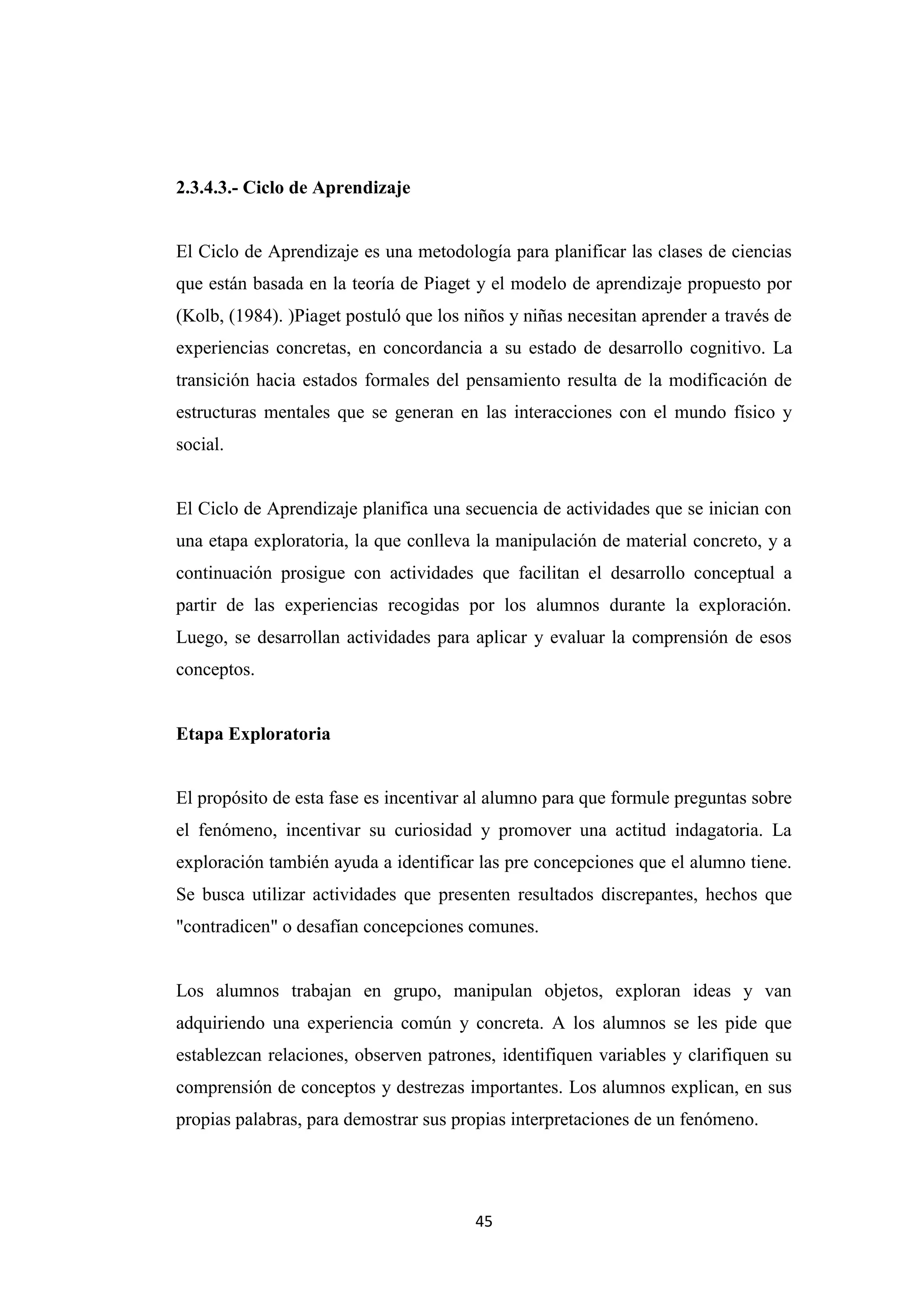 2.3.4.3.- Ciclo de Aprendizaje


El Ciclo de Aprendizaje es una metodología para planificar las clases de ciencias
que están basada en la teoría de Piaget y el modelo de aprendizaje propuesto por
(Kolb, (1984). )Piaget postuló que los niños y niñas necesitan aprender a través de
experiencias concretas, en concordancia a su estado de desarrollo cognitivo. La
transición hacia estados formales del pensamiento resulta de la modificación de
estructuras mentales que se generan en las interacciones con el mundo físico y
social.


El Ciclo de Aprendizaje planifica una secuencia de actividades que se inician con
una etapa exploratoria, la que conlleva la manipulación de material concreto, y a
continuación prosigue con actividades que facilitan el desarrollo conceptual a
partir de las experiencias recogidas por los alumnos durante la exploración.
Luego, se desarrollan actividades para aplicar y evaluar la comprensión de esos
conceptos.


Etapa Exploratoria


El propósito de esta fase es incentivar al alumno para que formule preguntas sobre
el fenómeno, incentivar su curiosidad y promover una actitud indagatoria. La
exploración también ayuda a identificar las pre concepciones que el alumno tiene.
Se busca utilizar actividades que presenten resultados discrepantes, hechos que
"contradicen" o desafían concepciones comunes.


Los alumnos trabajan en grupo, manipulan objetos, exploran ideas y van
adquiriendo una experiencia común y concreta. A los alumnos se les pide que
establezcan relaciones, observen patrones, identifiquen variables y clarifiquen su
comprensión de conceptos y destrezas importantes. Los alumnos explican, en sus
propias palabras, para demostrar sus propias interpretaciones de un fenómeno.




                                        45
 