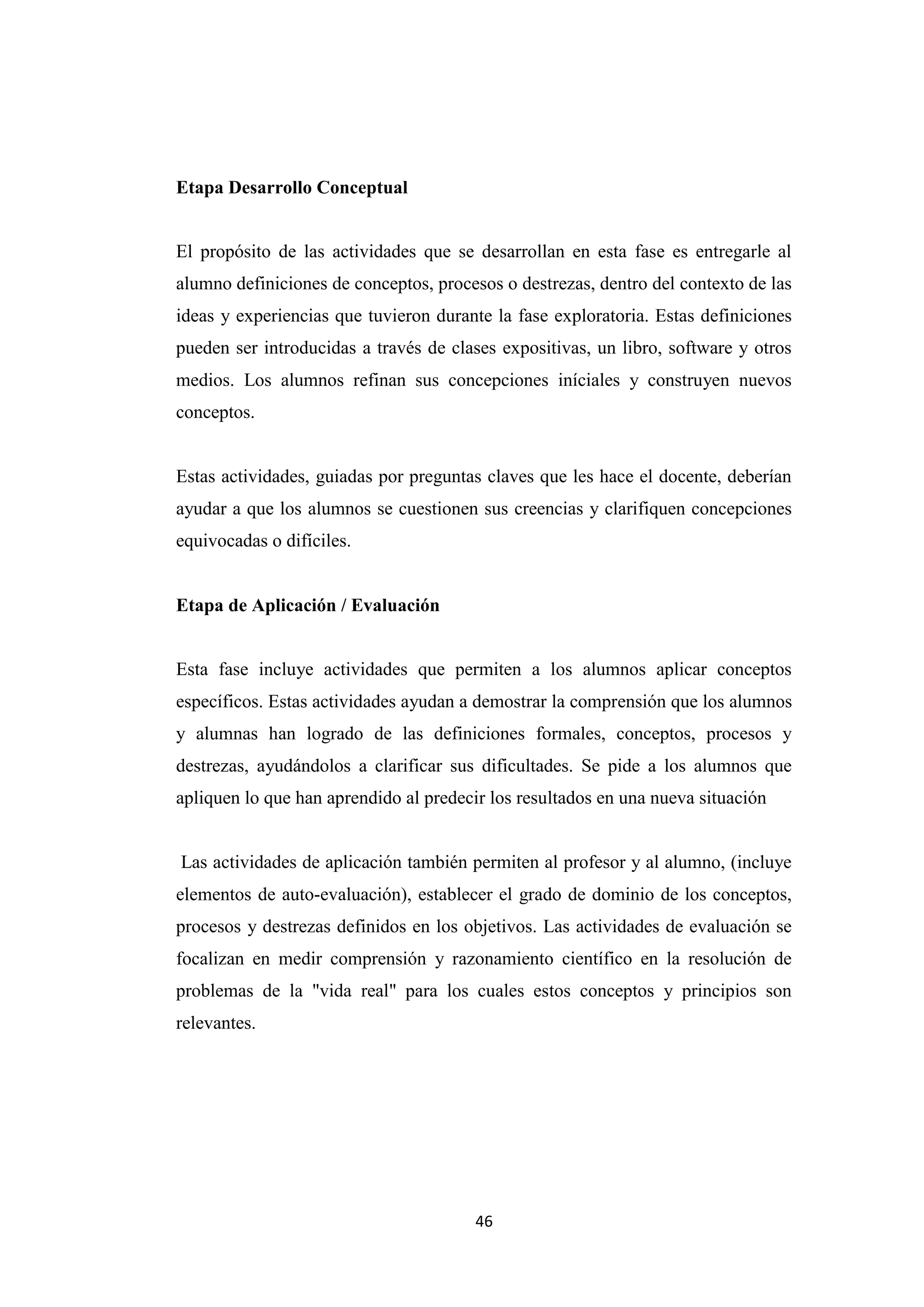Etapa Desarrollo Conceptual


El propósito de las actividades que se desarrollan en esta fase es entregarle al
alumno definiciones de conceptos, procesos o destrezas, dentro del contexto de las
ideas y experiencias que tuvieron durante la fase exploratoria. Estas definiciones
pueden ser introducidas a través de clases expositivas, un libro, software y otros
medios. Los alumnos refinan sus concepciones iníciales y construyen nuevos
conceptos.


Estas actividades, guiadas por preguntas claves que les hace el docente, deberían
ayudar a que los alumnos se cuestionen sus creencias y clarifiquen concepciones
equivocadas o difíciles.


Etapa de Aplicación / Evaluación


Esta fase incluye actividades que permiten a los alumnos aplicar conceptos
específicos. Estas actividades ayudan a demostrar la comprensión que los alumnos
y alumnas han logrado de las definiciones formales, conceptos, procesos y
destrezas, ayudándolos a clarificar sus dificultades. Se pide a los alumnos que
apliquen lo que han aprendido al predecir los resultados en una nueva situación


Las actividades de aplicación también permiten al profesor y al alumno, (incluye
elementos de auto-evaluación), establecer el grado de dominio de los conceptos,
procesos y destrezas definidos en los objetivos. Las actividades de evaluación se
focalizan en medir comprensión y razonamiento científico en la resolución de
problemas de la "vida real" para los cuales estos conceptos y principios son
relevantes.




                                        46
 