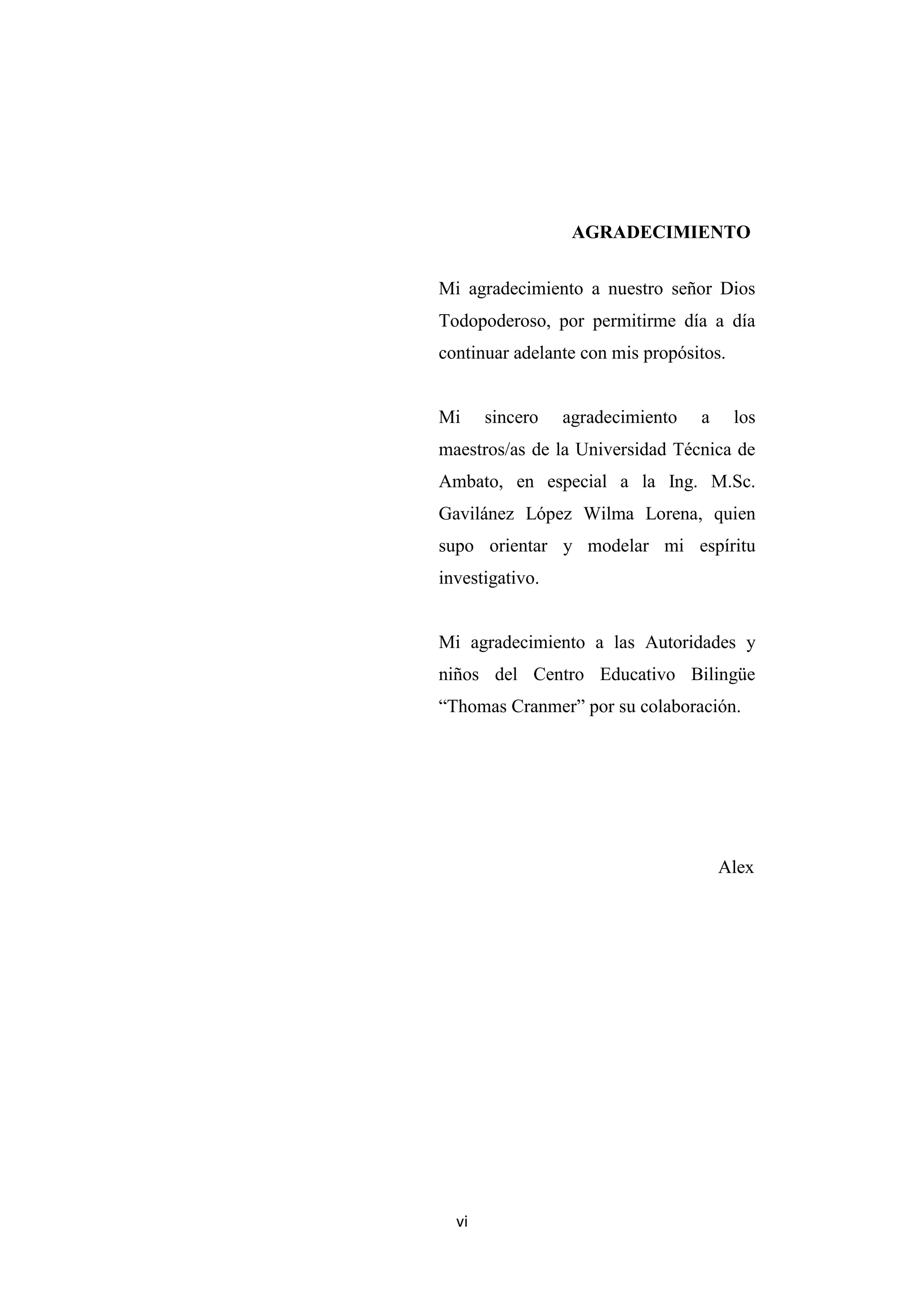 AGRADECIMIENTO


Mi agradecimiento a nuestro señor Dios
Todopoderoso, por permitirme día a día
continuar adelante con mis propósitos.


Mi     sincero   agradecimiento   a      los
maestros/as de la Universidad Técnica de
Ambato, en especial a la Ing. M.Sc.
Gavilánez López Wilma Lorena, quien
supo orientar y modelar mi espíritu
investigativo.


Mi agradecimiento a las Autoridades y
niños del Centro Educativo Bilingüe
“Thomas Cranmer” por su colaboración.




                                      Alex




  vi
 