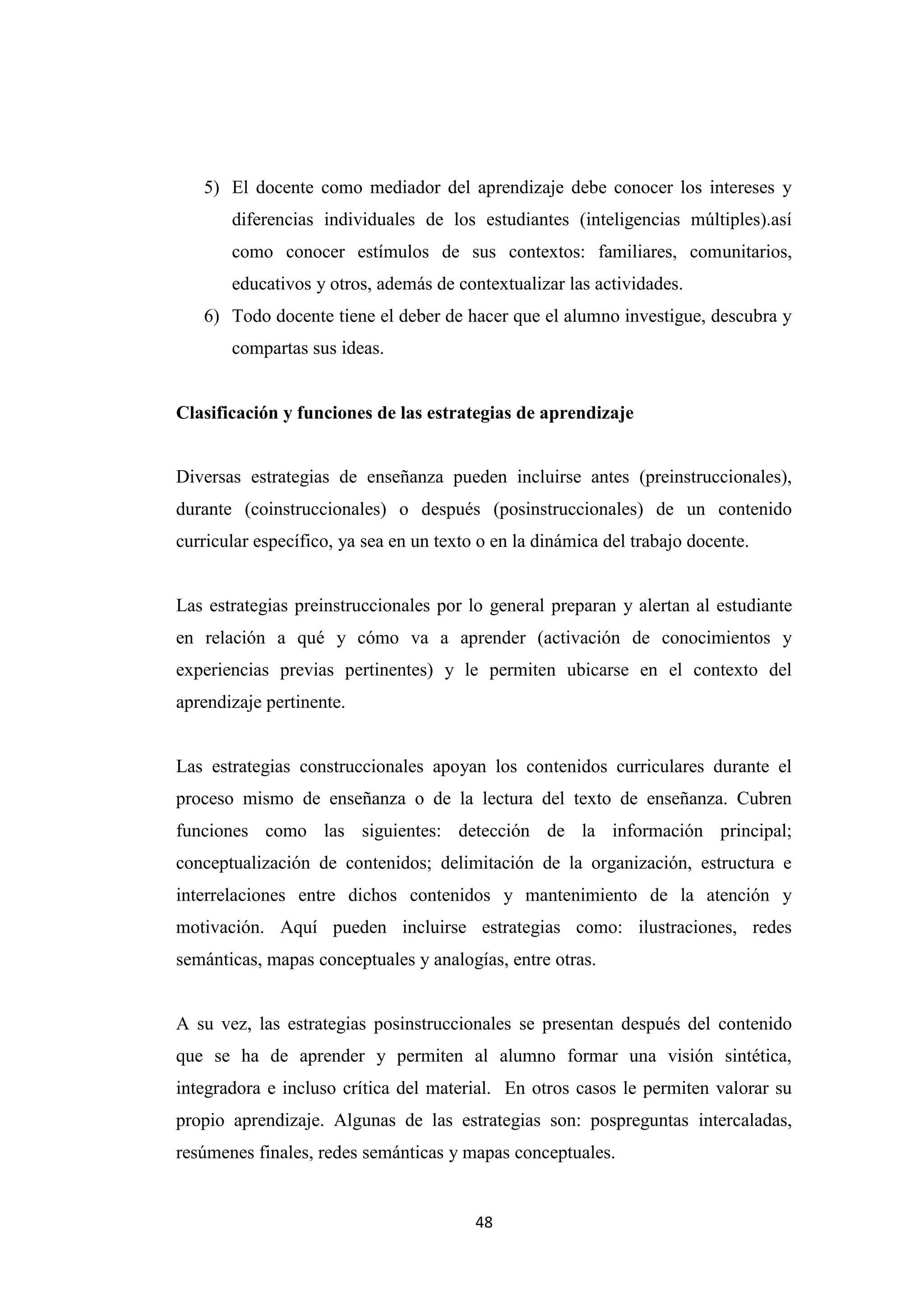 5) El docente como mediador del aprendizaje debe conocer los intereses y
       diferencias individuales de los estudiantes (inteligencias múltiples).así
       como conocer estímulos de sus contextos: familiares, comunitarios,
       educativos y otros, además de contextualizar las actividades.
   6) Todo docente tiene el deber de hacer que el alumno investigue, descubra y
       compartas sus ideas.


Clasificación y funciones de las estrategias de aprendizaje


Diversas estrategias de enseñanza pueden incluirse antes (preinstruccionales),
durante (coinstruccionales) o después (posinstruccionales) de un contenido
curricular específico, ya sea en un texto o en la dinámica del trabajo docente.


Las estrategias preinstruccionales por lo general preparan y alertan al estudiante
en relación a qué y cómo va a aprender (activación de conocimientos y
experiencias previas pertinentes) y le permiten ubicarse en el contexto del
aprendizaje pertinente.


Las estrategias construccionales apoyan los contenidos curriculares durante el
proceso mismo de enseñanza o de la lectura del texto de enseñanza. Cubren
funciones como las siguientes: detección de la información principal;
conceptualización de contenidos; delimitación de la organización, estructura e
interrelaciones entre dichos contenidos y mantenimiento de la atención y
motivación. Aquí pueden incluirse estrategias como: ilustraciones, redes
semánticas, mapas conceptuales y analogías, entre otras.


A su vez, las estrategias posinstruccionales se presentan después del contenido
que se ha de aprender y permiten al alumno formar una visión sintética,
integradora e incluso crítica del material. En otros casos le permiten valorar su
propio aprendizaje. Algunas de las estrategias son: pospreguntas intercaladas,
resúmenes finales, redes semánticas y mapas conceptuales.


                                         48
 