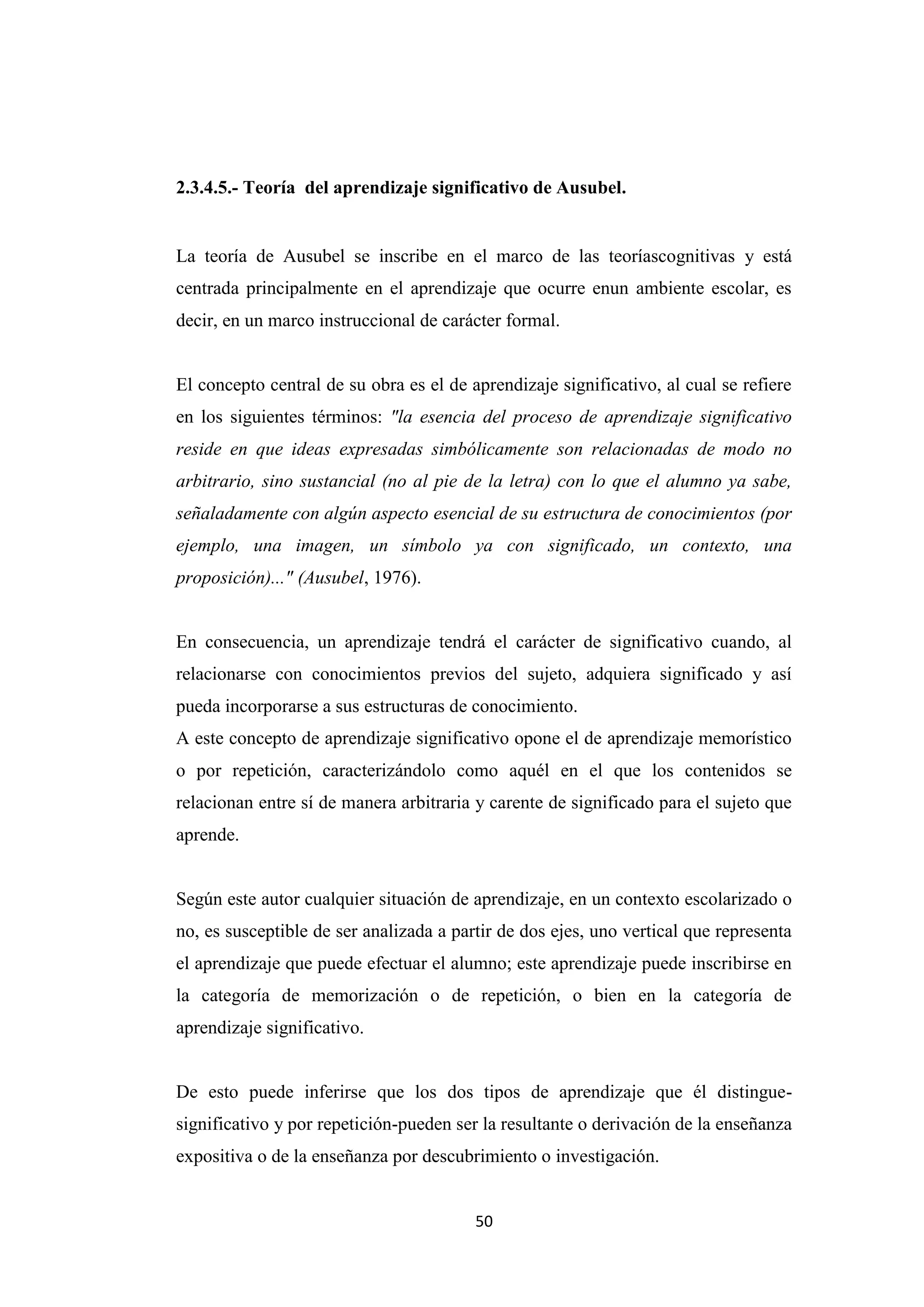 2.3.4.5.- Teoría del aprendizaje significativo de Ausubel.


La teoría de Ausubel se inscribe en el marco de las teoríascognitivas y está
centrada principalmente en el aprendizaje que ocurre enun ambiente escolar, es
decir, en un marco instruccional de carácter formal.


El concepto central de su obra es el de aprendizaje significativo, al cual se refiere
en los siguientes términos: "la esencia del proceso de aprendizaje significativo
reside en que ideas expresadas simbólicamente son relacionadas de modo no
arbitrario, sino sustancial (no al pie de la letra) con lo que el alumno ya sabe,
señaladamente con algún aspecto esencial de su estructura de conocimientos (por
ejemplo, una imagen, un símbolo ya con significado, un contexto, una
proposición)..." (Ausubel, 1976).


En consecuencia, un aprendizaje tendrá el carácter de significativo cuando, al
relacionarse con conocimientos previos del sujeto, adquiera significado y así
pueda incorporarse a sus estructuras de conocimiento.
A este concepto de aprendizaje significativo opone el de aprendizaje memorístico
o por repetición, caracterizándolo como aquél en el que los contenidos se
relacionan entre sí de manera arbitraria y carente de significado para el sujeto que
aprende.


Según este autor cualquier situación de aprendizaje, en un contexto escolarizado o
no, es susceptible de ser analizada a partir de dos ejes, uno vertical que representa
el aprendizaje que puede efectuar el alumno; este aprendizaje puede inscribirse en
la categoría de memorización o de repetición, o bien en la categoría de
aprendizaje significativo.


De esto puede inferirse que los dos tipos de aprendizaje que él distingue-
significativo y por repetición-pueden ser la resultante o derivación de la enseñanza
expositiva o de la enseñanza por descubrimiento o investigación.


                                         50
 