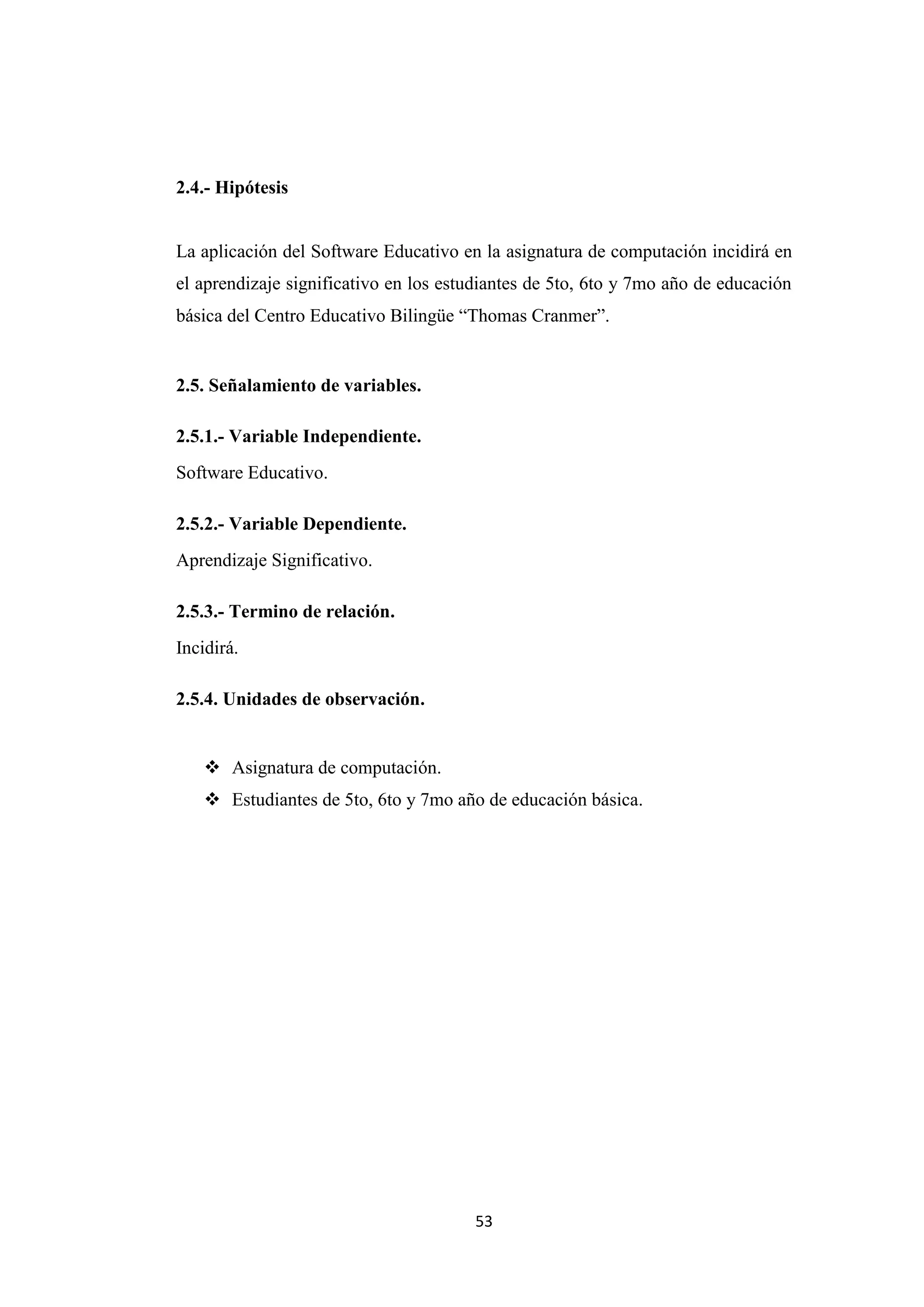 2.4.- Hipótesis


La aplicación del Software Educativo en la asignatura de computación incidirá en
el aprendizaje significativo en los estudiantes de 5to, 6to y 7mo año de educación
básica del Centro Educativo Bilingüe “Thomas Cranmer”.


2.5. Señalamiento de variables.

2.5.1.- Variable Independiente.
Software Educativo.

2.5.2.- Variable Dependiente.
Aprendizaje Significativo.

2.5.3.- Termino de relación.
Incidirá.

2.5.4. Unidades de observación.


     Asignatura de computación.
     Estudiantes de 5to, 6to y 7mo año de educación básica.




                                       53
 
