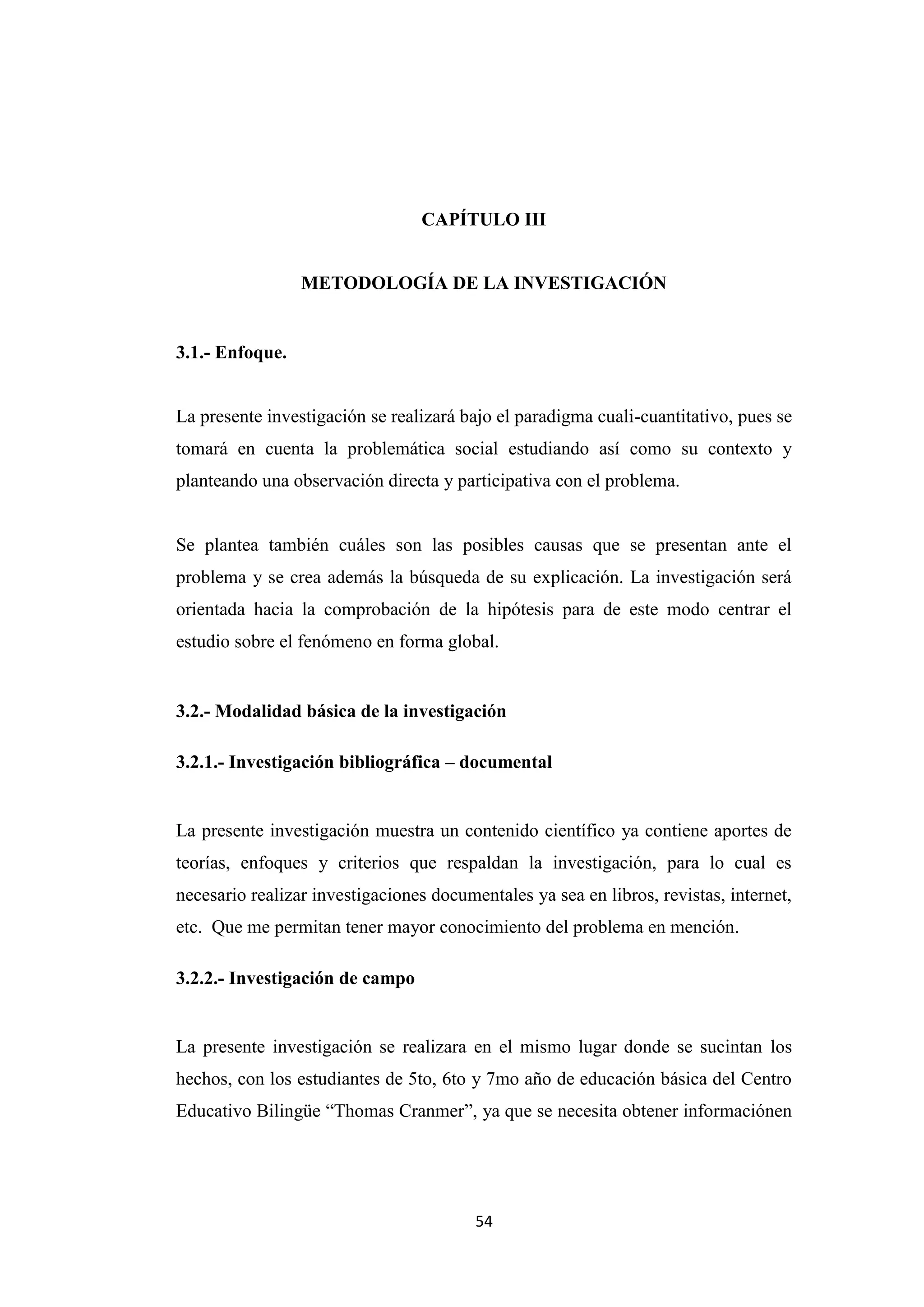 CAPÍTULO III


                 METODOLOGÍA DE LA INVESTIGACIÓN


3.1.- Enfoque.


La presente investigación se realizará bajo el paradigma cuali-cuantitativo, pues se
tomará en cuenta la problemática social estudiando así como su contexto y
planteando una observación directa y participativa con el problema.


Se plantea también cuáles son las posibles causas que se presentan ante el
problema y se crea además la búsqueda de su explicación. La investigación será
orientada hacia la comprobación de la hipótesis para de este modo centrar el
estudio sobre el fenómeno en forma global.


3.2.- Modalidad básica de la investigación

3.2.1.- Investigación bibliográfica – documental


La presente investigación muestra un contenido científico ya contiene aportes de
teorías, enfoques y criterios que respaldan la investigación, para lo cual es
necesario realizar investigaciones documentales ya sea en libros, revistas, internet,
etc. Que me permitan tener mayor conocimiento del problema en mención.

3.2.2.- Investigación de campo


La presente investigación se realizara en el mismo lugar donde se sucintan los
hechos, con los estudiantes de 5to, 6to y 7mo año de educación básica del Centro
Educativo Bilingüe “Thomas Cranmer”, ya que se necesita obtener informaciónen




                                         54
 