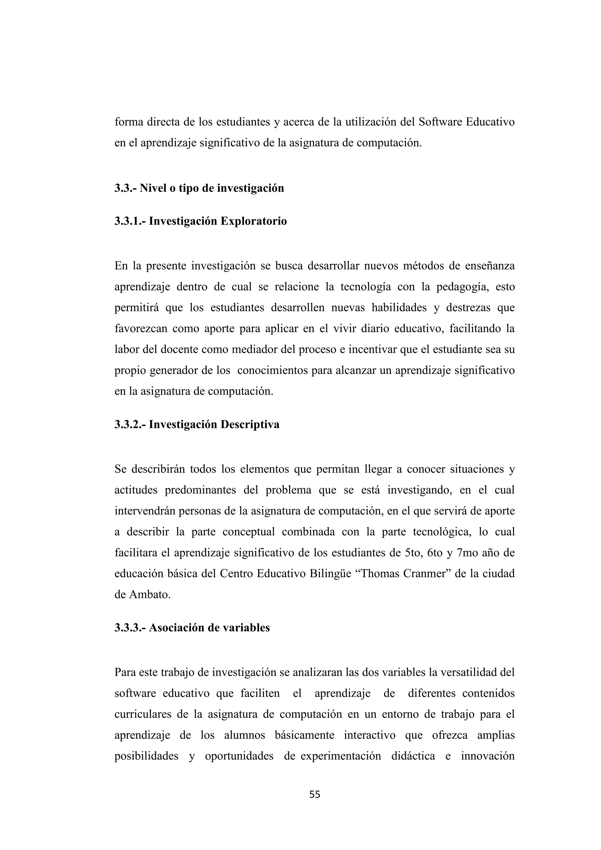 forma directa de los estudiantes y acerca de la utilización del Software Educativo
en el aprendizaje significativo de la asignatura de computación.


3.3.- Nivel o tipo de investigación

3.3.1.- Investigación Exploratorio


En la presente investigación se busca desarrollar nuevos métodos de enseñanza
aprendizaje dentro de cual se relacione la tecnología con la pedagogía, esto
permitirá que los estudiantes desarrollen nuevas habilidades y destrezas que
favorezcan como aporte para aplicar en el vivir diario educativo, facilitando la
labor del docente como mediador del proceso e incentivar que el estudiante sea su
propio generador de los conocimientos para alcanzar un aprendizaje significativo
en la asignatura de computación.

3.3.2.- Investigación Descriptiva


Se describirán todos los elementos que permitan llegar a conocer situaciones y
actitudes predominantes del problema que se está investigando, en el cual
intervendrán personas de la asignatura de computación, en el que servirá de aporte
a describir la parte conceptual combinada con la parte tecnológica, lo cual
facilitara el aprendizaje significativo de los estudiantes de 5to, 6to y 7mo año de
educación básica del Centro Educativo Bilingüe “Thomas Cranmer” de la ciudad
de Ambato.

3.3.3.- Asociación de variables


Para este trabajo de investigación se analizaran las dos variables la versatilidad del
software educativo que faciliten      el   aprendizaje   de    diferentes contenidos
curriculares de la asignatura de computación en un entorno de trabajo para el
aprendizaje de los alumnos básicamente interactivo que ofrezca amplias
posibilidades y oportunidades de experimentación didáctica e innovación


                                           55
 
