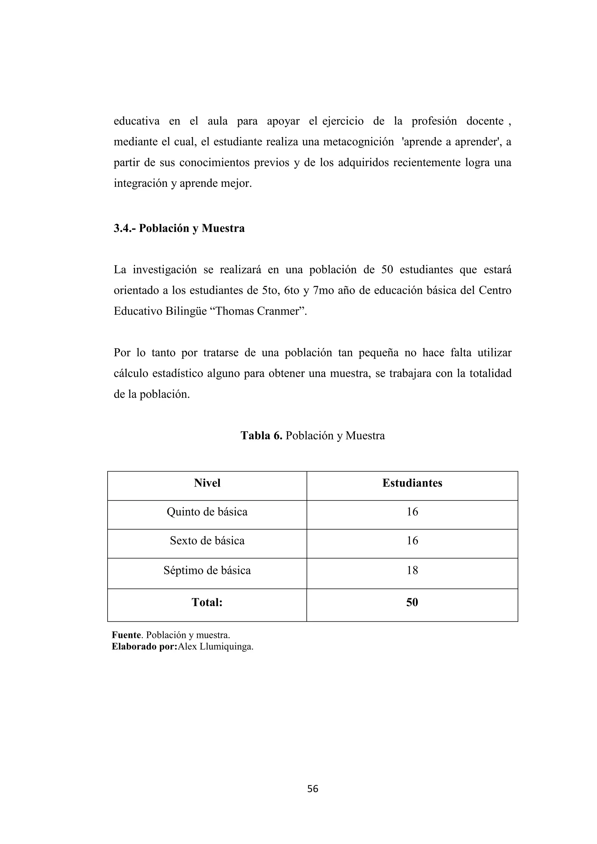educativa en el aula para apoyar el ejercicio de la profesión docente ,
mediante el cual, el estudiante realiza una metacognición 'aprende a aprender', a
partir de sus conocimientos previos y de los adquiridos recientemente logra una
integración y aprende mejor.


3.4.- Población y Muestra


La investigación se realizará en una población de 50 estudiantes que estará
orientado a los estudiantes de 5to, 6to y 7mo año de educación básica del Centro
Educativo Bilingüe “Thomas Cranmer”.


Por lo tanto por tratarse de una población tan pequeña no hace falta utilizar
cálculo estadístico alguno para obtener una muestra, se trabajara con la totalidad
de la población.


                            Tabla 6. Población y Muestra


                   Nivel                               Estudiantes

            Quinto de básica                                16

            Sexto de básica                                 16

           Séptimo de básica                                18

                   Total:                                   50

Fuente. Población y muestra.
Elaborado por:Alex Llumiquinga.




                                        56
 