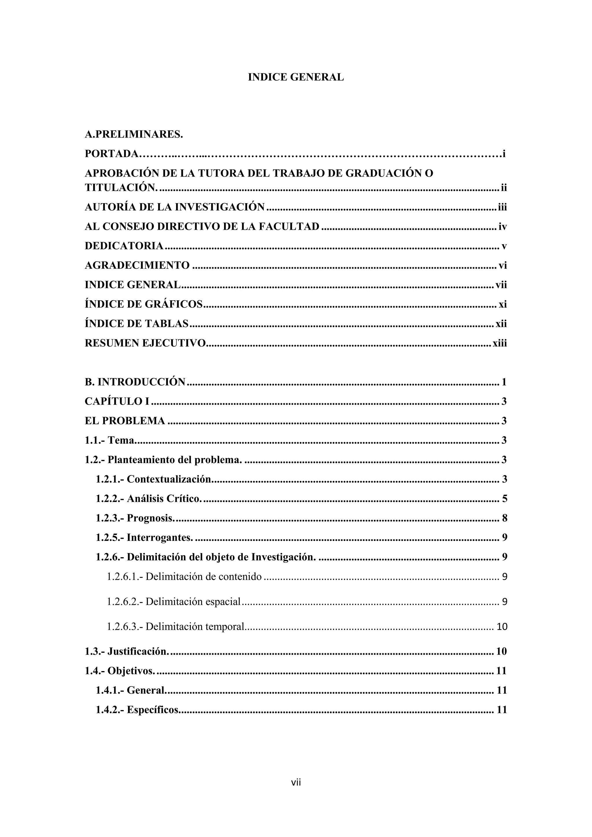 INDICE GENERAL




A.PRELIMINARES.
PORTADA………..……...………………………………………………………………………i
APROBACIÓN DE LA TUTORA DEL TRABAJO DE GRADUACIÓN O
TITULACIÓN. ............................................................................................................................ ii
AUTORÍA DE LA INVESTIGACIÓN .................................................................................... iii
AL CONSEJO DIRECTIVO DE LA FACULTAD ................................................................ iv
DEDICATORIA .......................................................................................................................... v
AGRADECIMIENTO ............................................................................................................... vi
INDICE GENERAL .................................................................................................................. vii
ÍNDICE DE GRÁFICOS ........................................................................................................... xi
ÍNDICE DE TABLAS ............................................................................................................... xii
RESUMEN EJECUTIVO........................................................................................................ xiii


B. INTRODUCCIÓN .................................................................................................................. 1
CAPÍTULO I ............................................................................................................................... 3
EL PROBLEMA ......................................................................................................................... 3
1.1.- Tema..................................................................................................................................... 3
1.2.- Planteamiento del problema. ............................................................................................. 3
   1.2.1.- Contextualización......................................................................................................... 3
   1.2.2.- Análisis Crítico. ............................................................................................................ 5
   1.2.3.- Prognosis. ...................................................................................................................... 8
   1.2.5.- Interrogantes. ............................................................................................................... 9
   1.2.6.- Delimitación del objeto de Investigación. .................................................................. 9
       1.2.6.1.- Delimitación de contenido ...................................................................................... 9

       1.2.6.2.- Delimitación espacial .............................................................................................. 9

       1.2.6.3.- Delimitación temporal........................................................................................... 10

1.3.- Justificación. ...................................................................................................................... 10
1.4.- Objetivos. ........................................................................................................................... 11
   1.4.1.- General. ....................................................................................................................... 11
   1.4.2.- Específicos................................................................................................................... 11




                                                                      vii
 