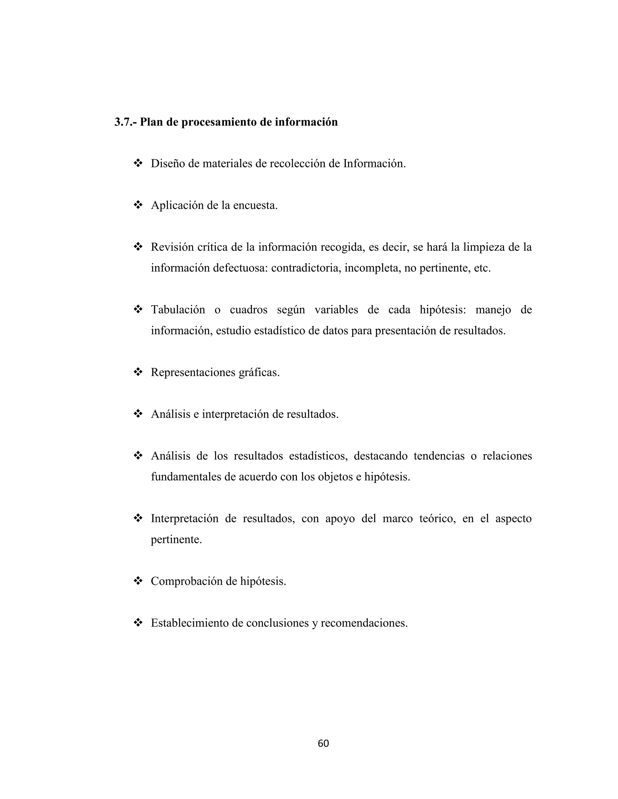 3.7.- Plan de procesamiento de información


    Diseño de materiales de recolección de Información.


    Aplicación de la encuesta.


    Revisión crítica de la información recogida, es decir, se hará la limpieza de la
      información defectuosa: contradictoria, incompleta, no pertinente, etc.


    Tabulación o cuadros según variables de cada hipótesis: manejo de
      información, estudio estadístico de datos para presentación de resultados.


    Representaciones gráficas.


    Análisis e interpretación de resultados.


    Análisis de los resultados estadísticos, destacando tendencias o relaciones
      fundamentales de acuerdo con los objetos e hipótesis.


    Interpretación de resultados, con apoyo del marco teórico, en el aspecto
      pertinente.


    Comprobación de hipótesis.


    Establecimiento de conclusiones y recomendaciones.




                                         60
 