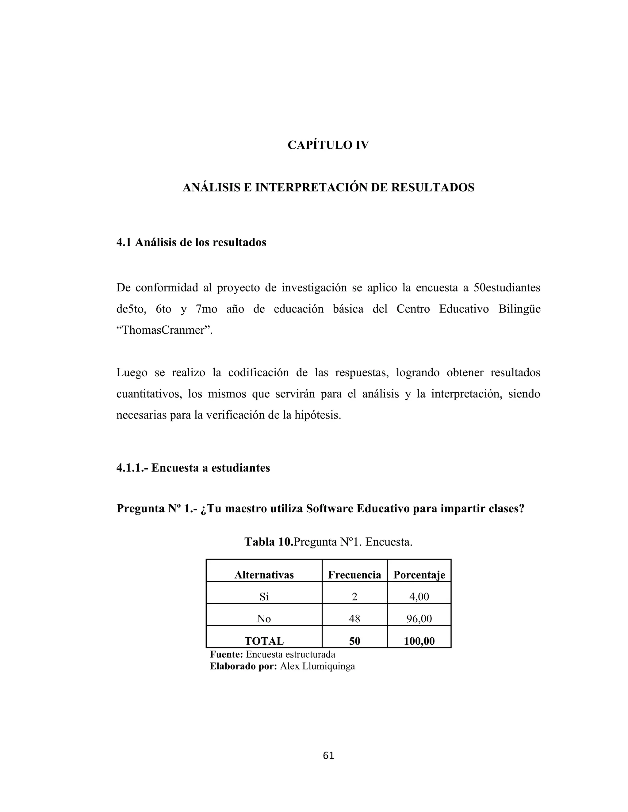 CAPÍTULO IV


              ANÁLISIS E INTERPRETACIÓN DE RESULTADOS



4.1 Análisis de los resultados


De conformidad al proyecto de investigación se aplico la encuesta a 50estudiantes
de5to, 6to y 7mo año de educación básica del Centro Educativo Bilingüe
“ThomasCranmer”.


Luego se realizo la codificación de las respuestas, logrando obtener resultados
cuantitativos, los mismos que servirán para el análisis y la interpretación, siendo
necesarias para la verificación de la hipótesis.



4.1.1.- Encuesta a estudiantes


Pregunta Nº 1.- ¿Tu maestro utiliza Software Educativo para impartir clases?

                           Tabla 10.Pregunta Nº1. Encuesta.

                         Alternativas        Frecuencia   Porcentaje
                              Si                   2         4,00
                              No                   48       96,00
                           TOTAL                   50       100,00
                   Fuente: Encuesta estructurada
                   Elaborado por: Alex Llumiquinga




                                            61
 