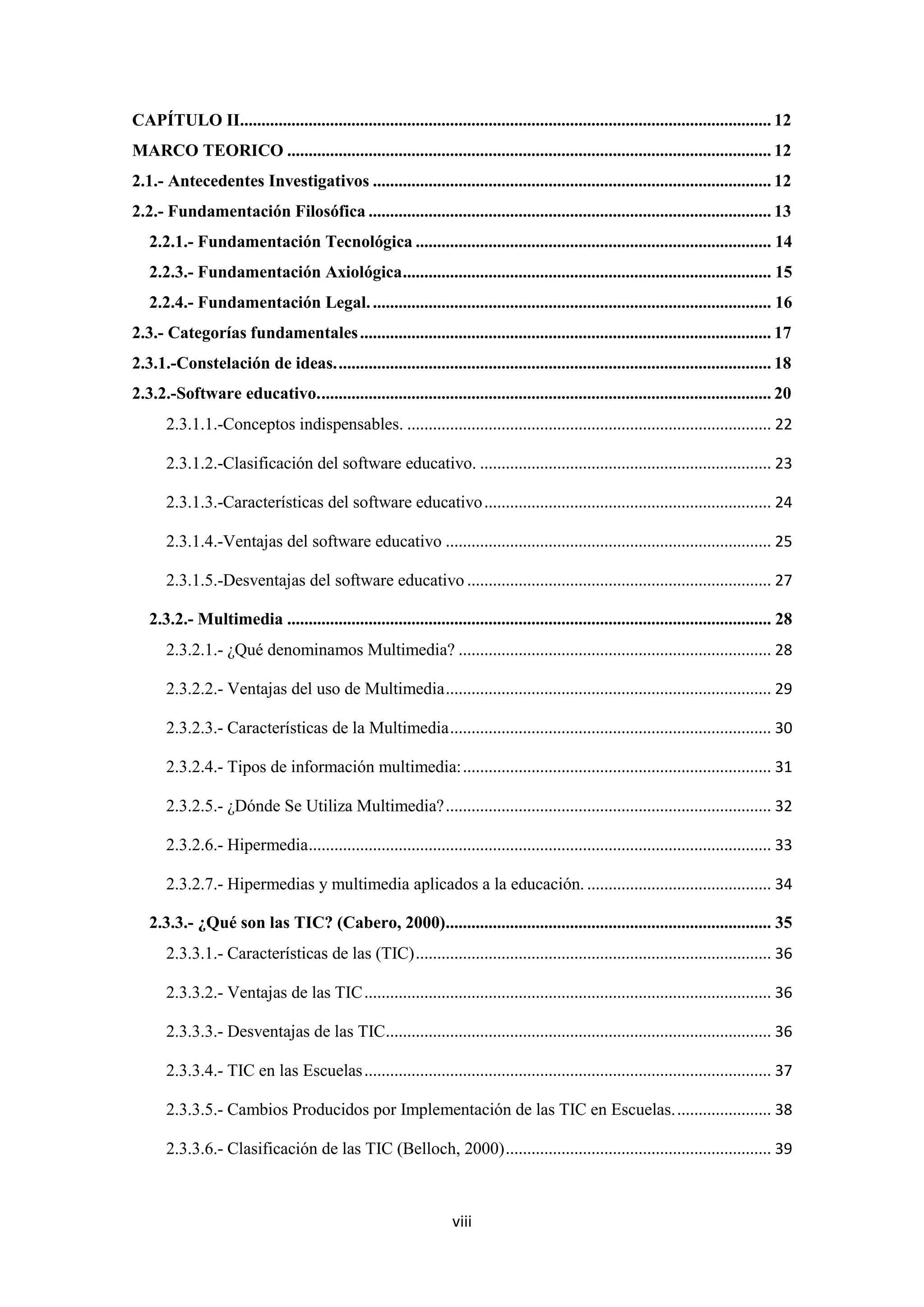 CAPÍTULO II............................................................................................................................ 12
MARCO TEORICO ................................................................................................................. 12
2.1.- Antecedentes Investigativos ............................................................................................. 12
2.2.- Fundamentación Filosófica .............................................................................................. 13
   2.2.1.- Fundamentación Tecnológica ................................................................................... 14
   2.2.3.- Fundamentación Axiológica ...................................................................................... 15
   2.2.4.- Fundamentación Legal. ............................................................................................. 16
2.3.- Categorías fundamentales ................................................................................................ 17
2.3.1.-Constelación de ideas. ..................................................................................................... 18
2.3.2.-Software educativo. ......................................................................................................... 20
       2.3.1.1.-Conceptos indispensables. ..................................................................................... 22

       2.3.1.2.-Clasificación del software educativo. .................................................................... 23

       2.3.1.3.-Características del software educativo ................................................................... 24

       2.3.1.4.-Ventajas del software educativo ............................................................................ 25

       2.3.1.5.-Desventajas del software educativo ....................................................................... 27

   2.3.2.- Multimedia ................................................................................................................. 28
       2.3.2.1.- ¿Qué denominamos Multimedia? ......................................................................... 28

       2.3.2.2.- Ventajas del uso de Multimedia ............................................................................ 29

       2.3.2.3.- Características de la Multimedia ........................................................................... 30

       2.3.2.4.- Tipos de información multimedia: ........................................................................ 31

       2.3.2.5.- ¿Dónde Se Utiliza Multimedia? ............................................................................ 32

       2.3.2.6.- Hipermedia............................................................................................................ 33

       2.3.2.7.- Hipermedias y multimedia aplicados a la educación. ........................................... 34

   2.3.3.- ¿Qué son las TIC? (Cabero, 2000)............................................................................ 35
       2.3.3.1.- Características de las (TIC) ................................................................................... 36

       2.3.3.2.- Ventajas de las TIC ............................................................................................... 36

       2.3.3.3.- Desventajas de las TIC.......................................................................................... 36

       2.3.3.4.- TIC en las Escuelas ............................................................................................... 37

       2.3.3.5.- Cambios Producidos por Implementación de las TIC en Escuelas. ...................... 38

       2.3.3.6.- Clasificación de las TIC (Belloch, 2000) .............................................................. 39



                                                                   viii
 