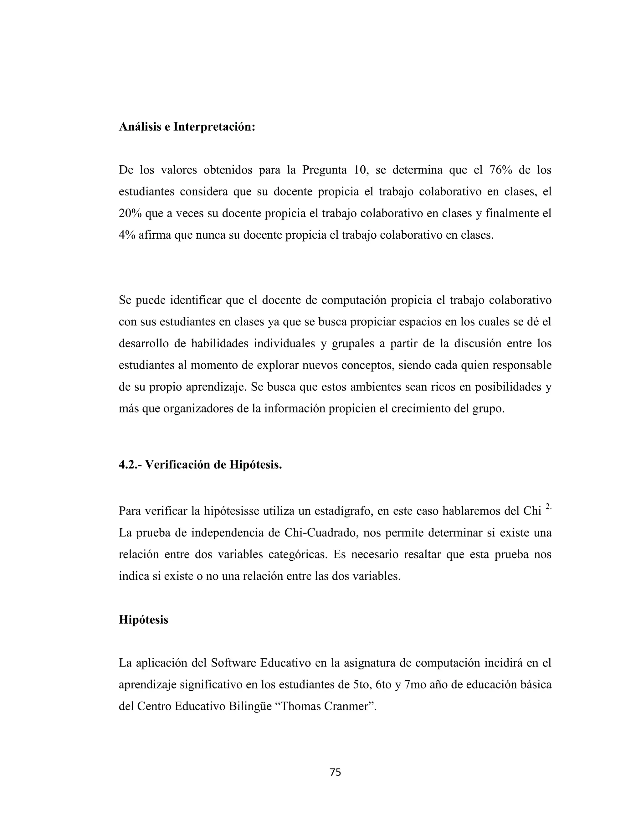 Análisis e Interpretación:


De los valores obtenidos para la Pregunta 10, se determina que el 76% de los
estudiantes considera que su docente propicia el trabajo colaborativo en clases, el
20% que a veces su docente propicia el trabajo colaborativo en clases y finalmente el
4% afirma que nunca su docente propicia el trabajo colaborativo en clases.




Se puede identificar que el docente de computación propicia el trabajo colaborativo
con sus estudiantes en clases ya que se busca propiciar espacios en los cuales se dé el
desarrollo de habilidades individuales y grupales a partir de la discusión entre los
estudiantes al momento de explorar nuevos conceptos, siendo cada quien responsable
de su propio aprendizaje. Se busca que estos ambientes sean ricos en posibilidades y
más que organizadores de la información propicien el crecimiento del grupo.



4.2.- Verificación de Hipótesis.


                                                                                        2.
Para verificar la hipótesisse utiliza un estadígrafo, en este caso hablaremos del Chi
La prueba de independencia de Chi-Cuadrado, nos permite determinar si existe una
relación entre dos variables categóricas. Es necesario resaltar que esta prueba nos
indica si existe o no una relación entre las dos variables.


Hipótesis


La aplicación del Software Educativo en la asignatura de computación incidirá en el
aprendizaje significativo en los estudiantes de 5to, 6to y 7mo año de educación básica
del Centro Educativo Bilingüe “Thomas Cranmer”.




                                            75
 