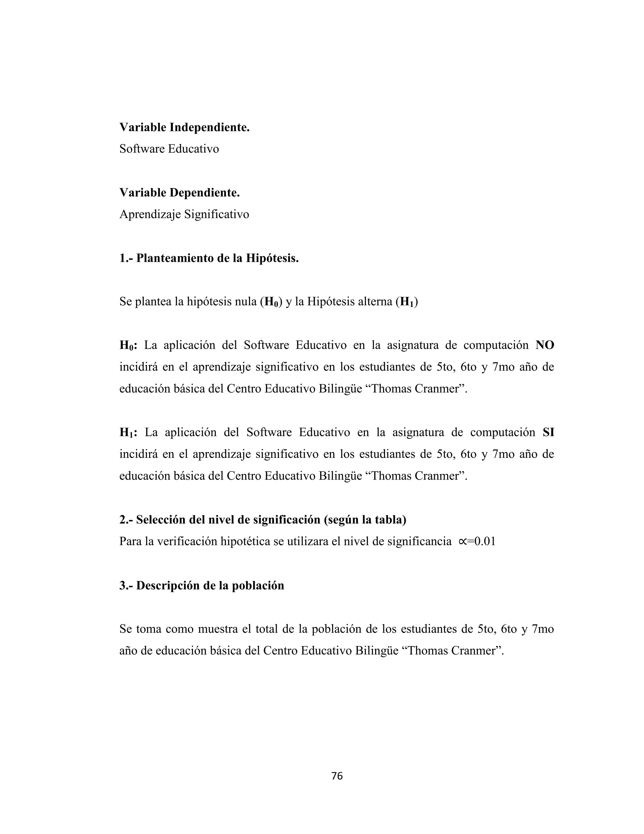 Variable Independiente.
Software Educativo


Variable Dependiente.
Aprendizaje Significativo


1.- Planteamiento de la Hipótesis.


Se plantea la hipótesis nula (H0) y la Hipótesis alterna (H1)


H0: La aplicación del Software Educativo en la asignatura de computación NO
incidirá en el aprendizaje significativo en los estudiantes de 5to, 6to y 7mo año de
educación básica del Centro Educativo Bilingüe “Thomas Cranmer”.


H1: La aplicación del Software Educativo en la asignatura de computación SI
incidirá en el aprendizaje significativo en los estudiantes de 5to, 6to y 7mo año de
educación básica del Centro Educativo Bilingüe “Thomas Cranmer”.


2.- Selección del nivel de significación (según la tabla)
Para la verificación hipotética se utilizara el nivel de significancia   =0.01


3.- Descripción de la población


Se toma como muestra el total de la población de los estudiantes de 5to, 6to y 7mo
año de educación básica del Centro Educativo Bilingüe “Thomas Cranmer”.




                                            76
 