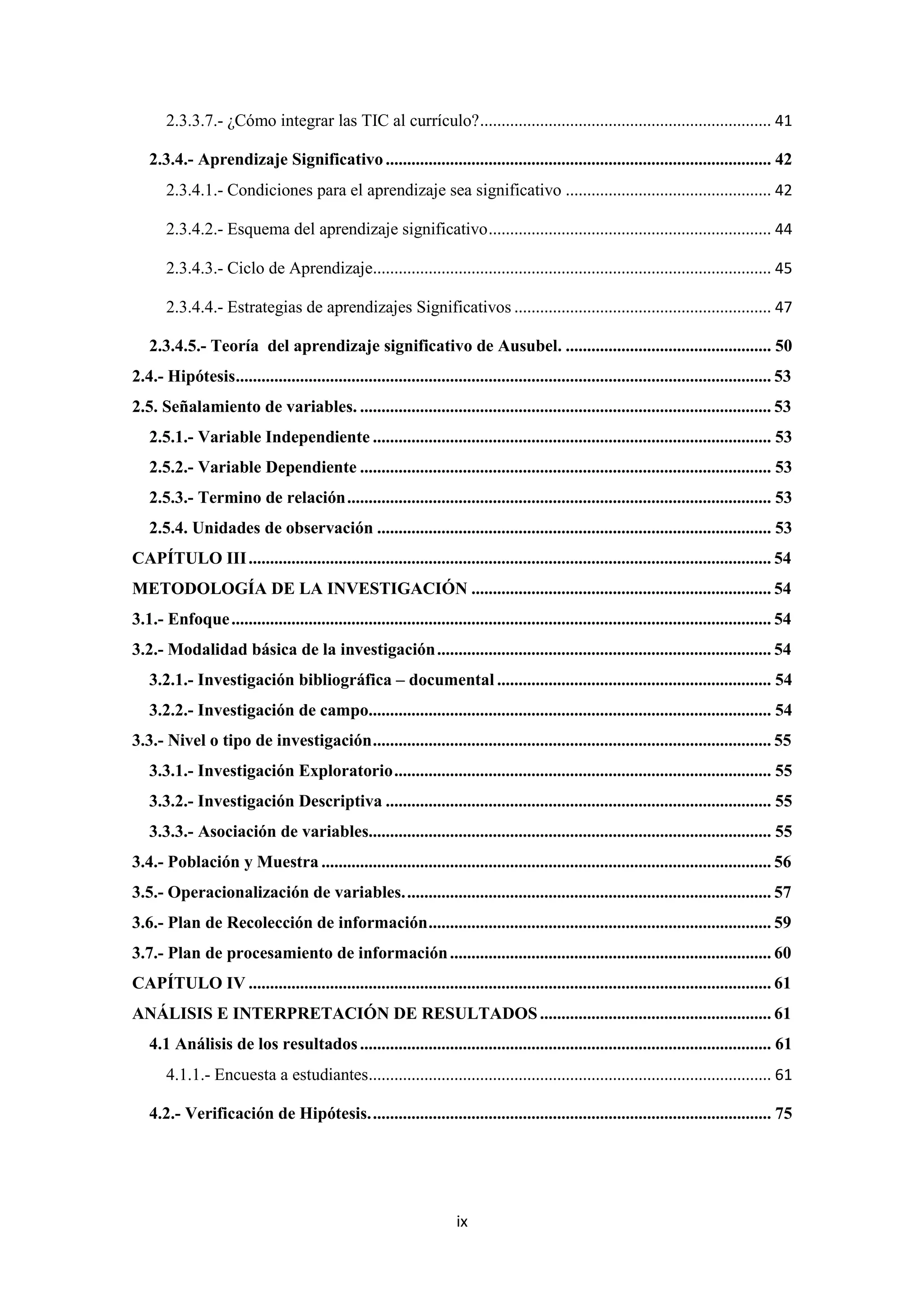 2.3.3.7.- ¿Cómo integrar las TIC al currículo? .................................................................... 41

   2.3.4.- Aprendizaje Significativo .......................................................................................... 42
       2.3.4.1.- Condiciones para el aprendizaje sea significativo ................................................ 42

       2.3.4.2.- Esquema del aprendizaje significativo .................................................................. 44

       2.3.4.3.- Ciclo de Aprendizaje............................................................................................. 45

       2.3.4.4.- Estrategias de aprendizajes Significativos ............................................................ 47

   2.3.4.5.- Teoría del aprendizaje significativo de Ausubel. ................................................ 50
2.4.- Hipótesis............................................................................................................................. 53
2.5. Señalamiento de variables. ................................................................................................ 53
   2.5.1.- Variable Independiente ............................................................................................. 53
   2.5.2.- Variable Dependiente ................................................................................................ 53
   2.5.3.- Termino de relación ................................................................................................... 53
   2.5.4. Unidades de observación ............................................................................................ 53
CAPÍTULO III .......................................................................................................................... 54
METODOLOGÍA DE LA INVESTIGACIÓN ...................................................................... 54
3.1.- Enfoque .............................................................................................................................. 54
3.2.- Modalidad básica de la investigación .............................................................................. 54
   3.2.1.- Investigación bibliográfica – documental ................................................................ 54
   3.2.2.- Investigación de campo.............................................................................................. 54
3.3.- Nivel o tipo de investigación ............................................................................................. 55
   3.3.1.- Investigación Exploratorio ........................................................................................ 55
   3.3.2.- Investigación Descriptiva .......................................................................................... 55
   3.3.3.- Asociación de variables.............................................................................................. 55
3.4.- Población y Muestra ......................................................................................................... 56
3.5.- Operacionalización de variables. ..................................................................................... 57
3.6.- Plan de Recolección de información ................................................................................ 59
3.7.- Plan de procesamiento de información ........................................................................... 60
CAPÍTULO IV .......................................................................................................................... 61
ANÁLISIS E INTERPRETACIÓN DE RESULTADOS ...................................................... 61
   4.1 Análisis de los resultados ................................................................................................ 61
       4.1.1.- Encuesta a estudiantes.............................................................................................. 61

   4.2.- Verificación de Hipótesis. ............................................................................................. 75




                                                                      ix
 