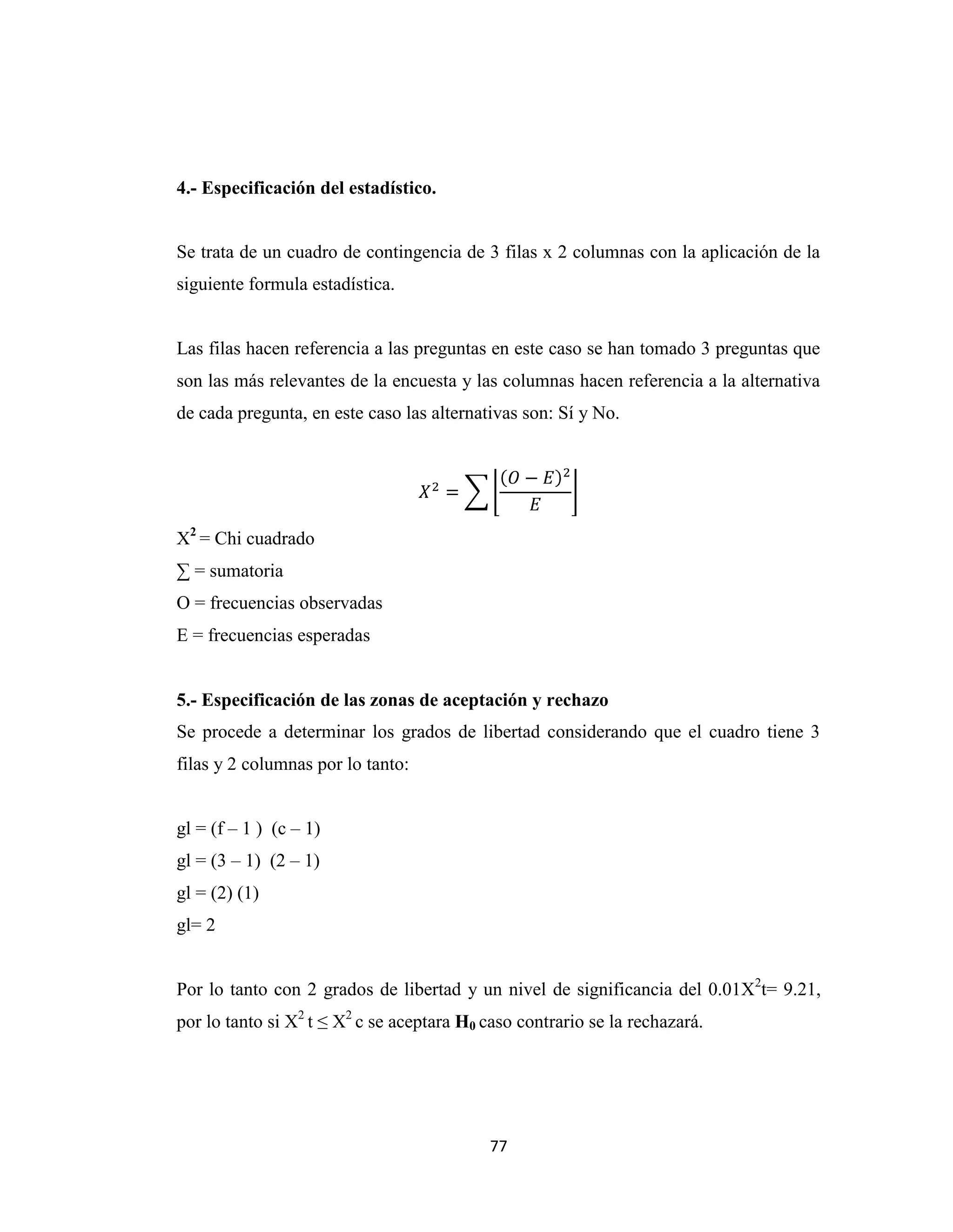 4.- Especificación del estadístico.


Se trata de un cuadro de contingencia de 3 filas x 2 columnas con la aplicación de la
siguiente formula estadística.


Las filas hacen referencia a las preguntas en este caso se han tomado 3 preguntas que
son las más relevantes de la encuesta y las columnas hacen referencia a la alternativa
de cada pregunta, en este caso las alternativas son: Sí y No.




X2 = Chi cuadrado
∑ = sumatoria
O = frecuencias observadas
E = frecuencias esperadas


5.- Especificación de las zonas de aceptación y rechazo
Se procede a determinar los grados de libertad considerando que el cuadro tiene 3
filas y 2 columnas por lo tanto:


gl = (f – 1 ) (c – 1)
gl = (3 – 1) (2 – 1)
gl = (2) (1)
gl= 2


Por lo tanto con 2 grados de libertad y un nivel de significancia del 0.01X2t= 9.21,
por lo tanto si X2 t ≤ X2 c se aceptara H0 caso contrario se la rechazará.




                                            77
 