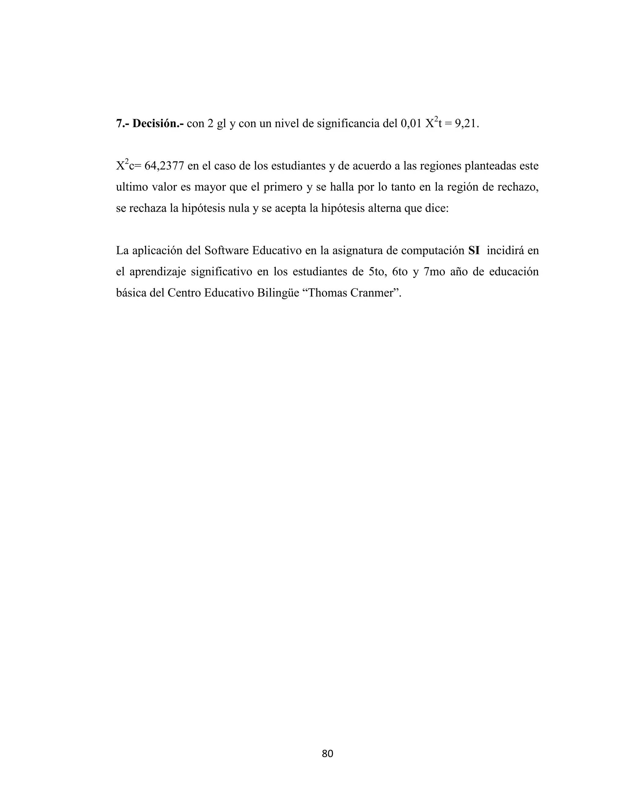 7.- Decisión.- con 2 gl y con un nivel de significancia del 0,01 X2t = 9,21.


X2c= 64,2377 en el caso de los estudiantes y de acuerdo a las regiones planteadas este
ultimo valor es mayor que el primero y se halla por lo tanto en la región de rechazo,
se rechaza la hipótesis nula y se acepta la hipótesis alterna que dice:


La aplicación del Software Educativo en la asignatura de computación SI incidirá en
el aprendizaje significativo en los estudiantes de 5to, 6to y 7mo año de educación
básica del Centro Educativo Bilingüe “Thomas Cranmer”.




                                           80
 