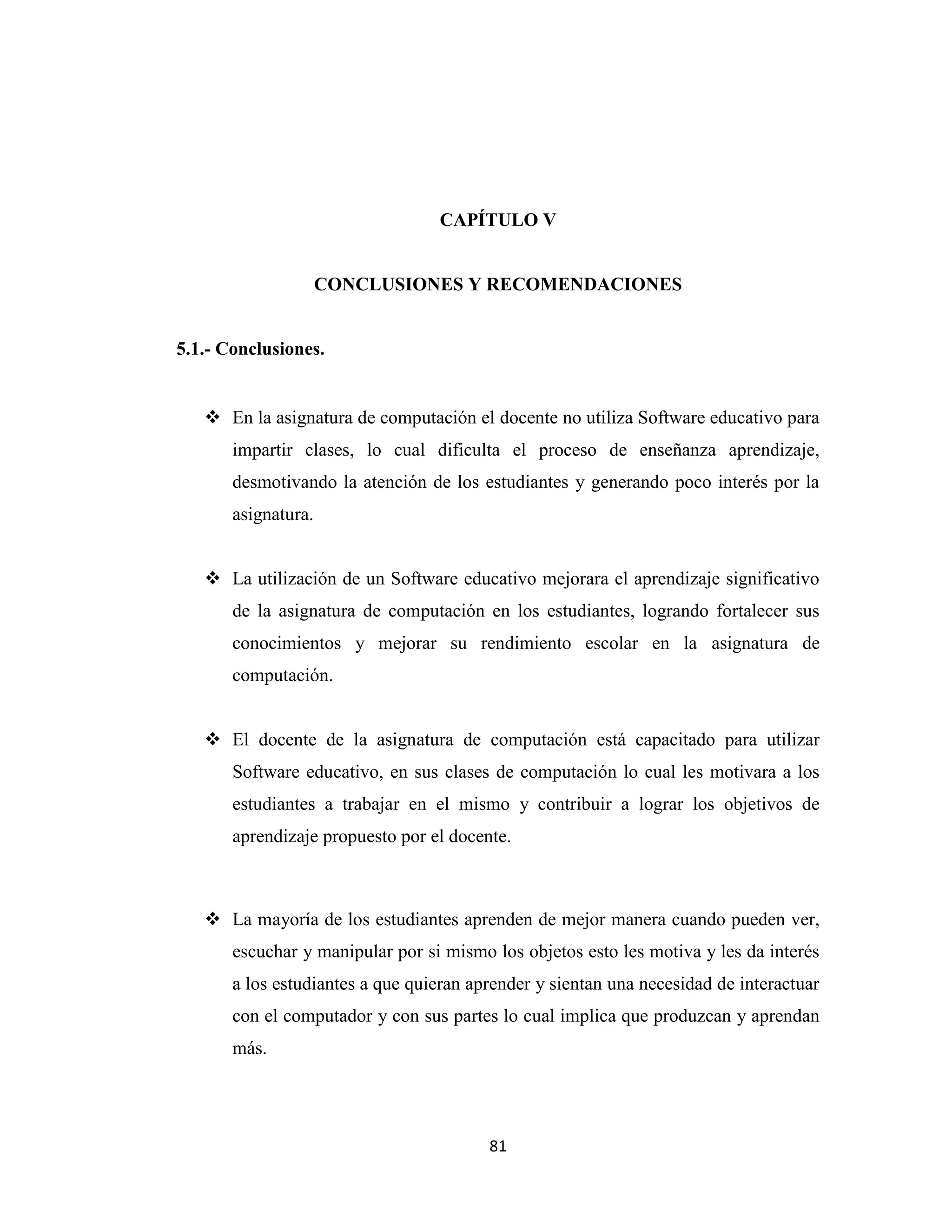 CAPÍTULO V


                     CONCLUSIONES Y RECOMENDACIONES


5.1.- Conclusiones.


    En la asignatura de computación el docente no utiliza Software educativo para
       impartir clases, lo cual dificulta el proceso de enseñanza aprendizaje,
       desmotivando la atención de los estudiantes y generando poco interés por la
       asignatura.


    La utilización de un Software educativo mejorara el aprendizaje significativo
       de la asignatura de computación en los estudiantes, logrando fortalecer sus
       conocimientos y mejorar su rendimiento escolar en la asignatura de
       computación.


    El docente de la asignatura de computación está capacitado para utilizar
       Software educativo, en sus clases de computación lo cual les motivara a los
       estudiantes a trabajar en el mismo y contribuir a lograr los objetivos de
       aprendizaje propuesto por el docente.



    La mayoría de los estudiantes aprenden de mejor manera cuando pueden ver,
       escuchar y manipular por si mismo los objetos esto les motiva y les da interés
       a los estudiantes a que quieran aprender y sientan una necesidad de interactuar
       con el computador y con sus partes lo cual implica que produzcan y aprendan
       más.




                                         81
 