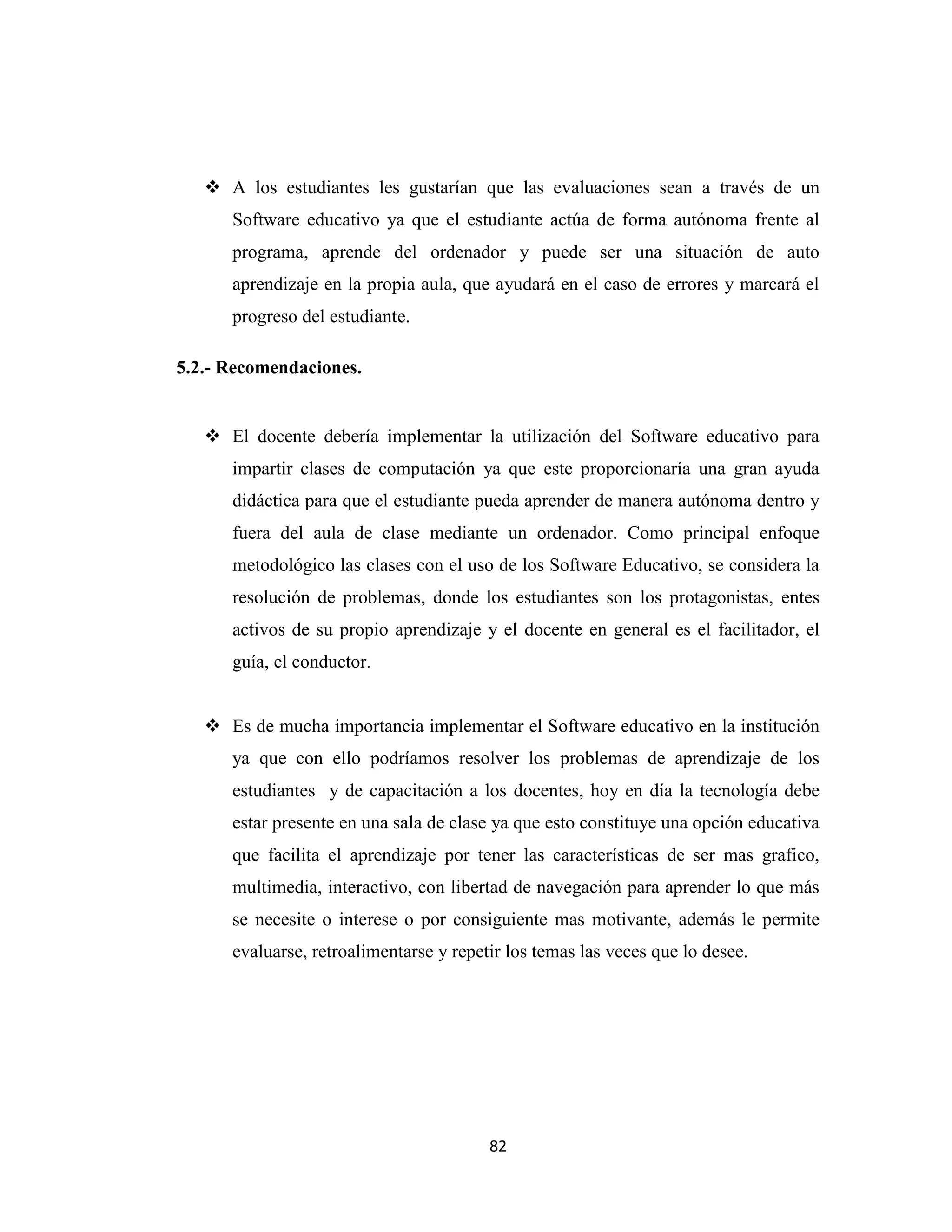  A los estudiantes les gustarían que las evaluaciones sean a través de un
      Software educativo ya que el estudiante actúa de forma autónoma frente al
      programa, aprende del ordenador y puede ser una situación de auto
      aprendizaje en la propia aula, que ayudará en el caso de errores y marcará el
      progreso del estudiante.

5.2.- Recomendaciones.


    El docente debería implementar la utilización del Software educativo para
      impartir clases de computación ya que este proporcionaría una gran ayuda
      didáctica para que el estudiante pueda aprender de manera autónoma dentro y
      fuera del aula de clase mediante un ordenador. Como principal enfoque
      metodológico las clases con el uso de los Software Educativo, se considera la
      resolución de problemas, donde los estudiantes son los protagonistas, entes
      activos de su propio aprendizaje y el docente en general es el facilitador, el
      guía, el conductor.


    Es de mucha importancia implementar el Software educativo en la institución
      ya que con ello podríamos resolver los problemas de aprendizaje de los
      estudiantes y de capacitación a los docentes, hoy en día la tecnología debe
      estar presente en una sala de clase ya que esto constituye una opción educativa
      que facilita el aprendizaje por tener las características de ser mas grafico,
      multimedia, interactivo, con libertad de navegación para aprender lo que más
      se necesite o interese o por consiguiente mas motivante, además le permite
      evaluarse, retroalimentarse y repetir los temas las veces que lo desee.




                                         82
 