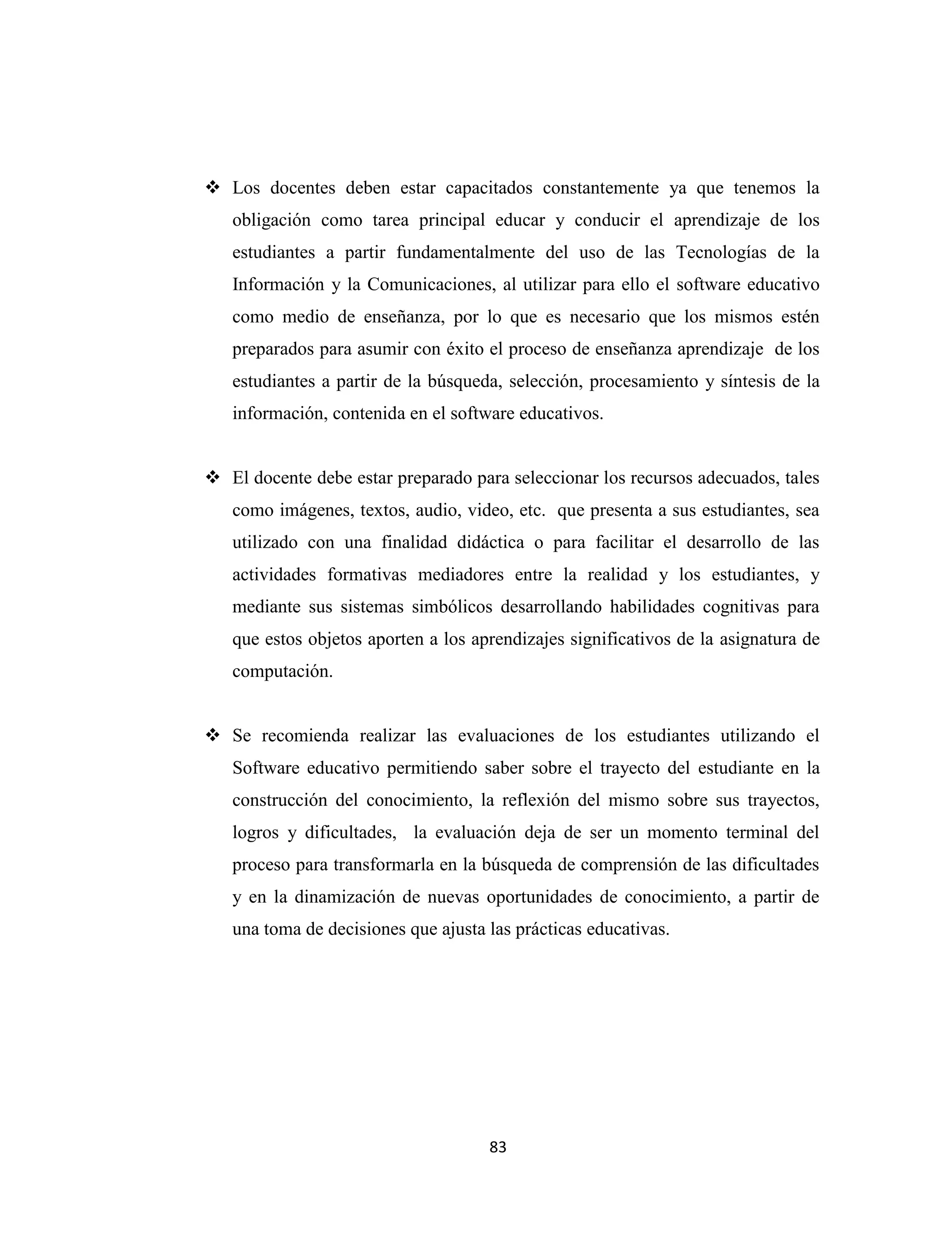  Los docentes deben estar capacitados constantemente ya que tenemos la
   obligación como tarea principal educar y conducir el aprendizaje de los
   estudiantes a partir fundamentalmente del uso de las Tecnologías de la
   Información y la Comunicaciones, al utilizar para ello el software educativo
   como medio de enseñanza, por lo que es necesario que los mismos estén
   preparados para asumir con éxito el proceso de enseñanza aprendizaje de los
   estudiantes a partir de la búsqueda, selección, procesamiento y síntesis de la
   información, contenida en el software educativos.


 El docente debe estar preparado para seleccionar los recursos adecuados, tales
   como imágenes, textos, audio, video, etc. que presenta a sus estudiantes, sea
   utilizado con una finalidad didáctica o para facilitar el desarrollo de las
   actividades formativas mediadores entre la realidad y los estudiantes, y
   mediante sus sistemas simbólicos desarrollando habilidades cognitivas para
   que estos objetos aporten a los aprendizajes significativos de la asignatura de
   computación.


 Se recomienda realizar las evaluaciones de los estudiantes utilizando el
   Software educativo permitiendo saber sobre el trayecto del estudiante en la
   construcción del conocimiento, la reflexión del mismo sobre sus trayectos,
   logros y dificultades, la evaluación deja de ser un momento terminal del
   proceso para transformarla en la búsqueda de comprensión de las dificultades
   y en la dinamización de nuevas oportunidades de conocimiento, a partir de
   una toma de decisiones que ajusta las prácticas educativas.




                                     83
 