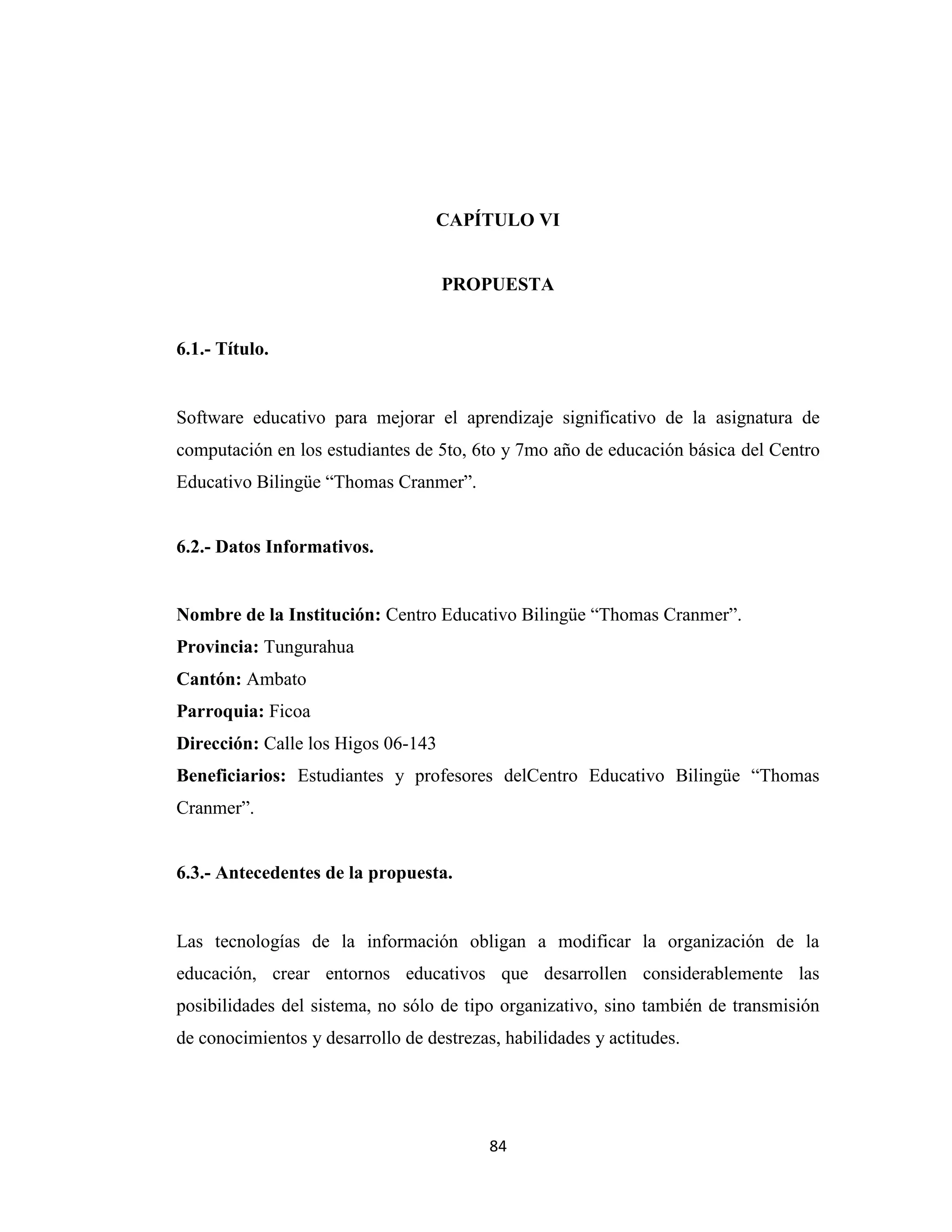 CAPÍTULO VI


                                    PROPUESTA


6.1.- Título.


Software educativo para mejorar el aprendizaje significativo de la asignatura de
computación en los estudiantes de 5to, 6to y 7mo año de educación básica del Centro
Educativo Bilingüe “Thomas Cranmer”.


6.2.- Datos Informativos.


Nombre de la Institución: Centro Educativo Bilingüe “Thomas Cranmer”.
Provincia: Tungurahua
Cantón: Ambato
Parroquia: Ficoa
Dirección: Calle los Higos 06-143
Beneficiarios: Estudiantes y profesores delCentro Educativo Bilingüe “Thomas
Cranmer”.


6.3.- Antecedentes de la propuesta.


Las tecnologías de la información obligan a modificar la organización de la
educación, crear entornos educativos que desarrollen considerablemente las
posibilidades del sistema, no sólo de tipo organizativo, sino también de transmisión
de conocimientos y desarrollo de destrezas, habilidades y actitudes.




                                          84
 