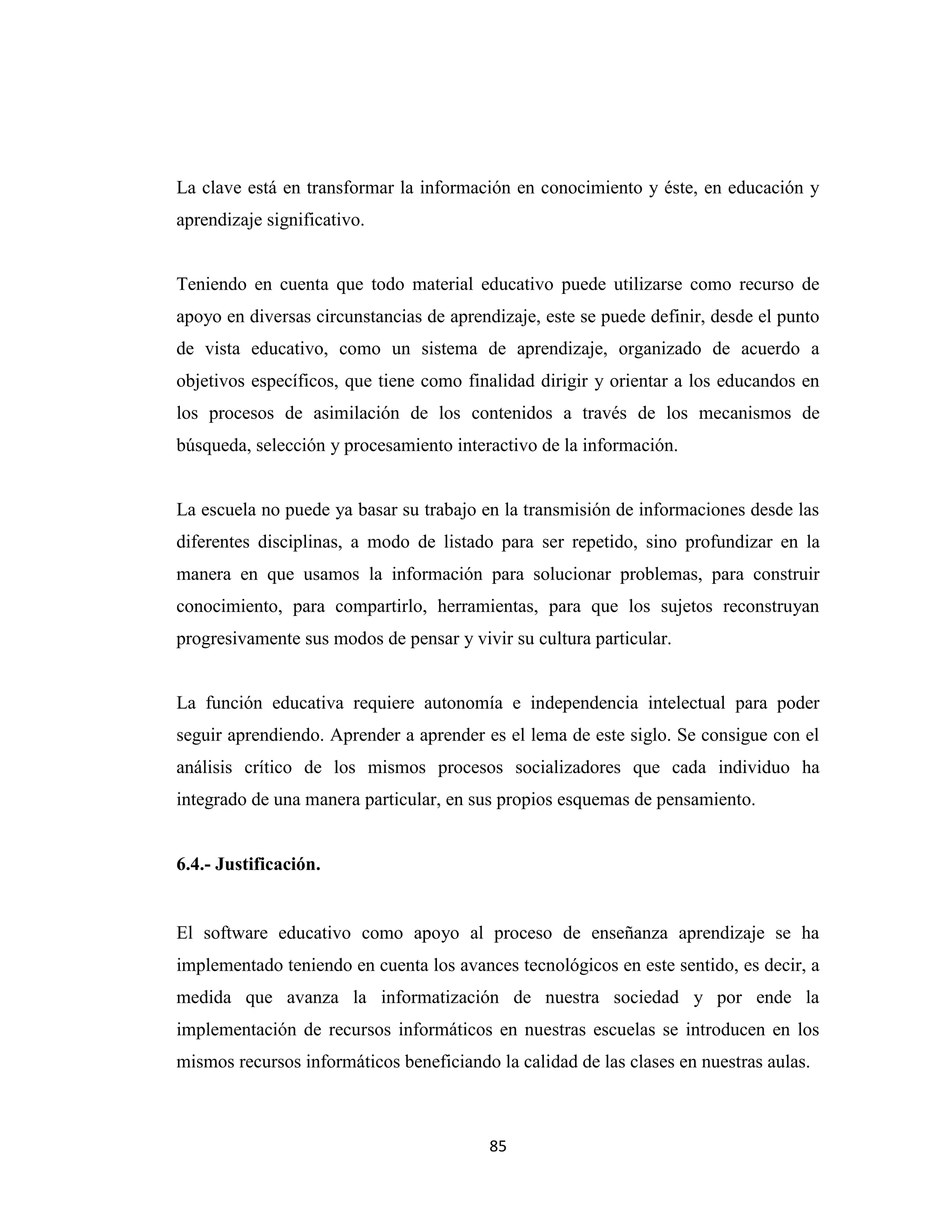 La clave está en transformar la información en conocimiento y éste, en educación y
aprendizaje significativo.


Teniendo en cuenta que todo material educativo puede utilizarse como recurso de
apoyo en diversas circunstancias de aprendizaje, este se puede definir, desde el punto
de vista educativo, como un sistema de aprendizaje, organizado de acuerdo a
objetivos específicos, que tiene como finalidad dirigir y orientar a los educandos en
los procesos de asimilación de los contenidos a través de los mecanismos de
búsqueda, selección y procesamiento interactivo de la información.


La escuela no puede ya basar su trabajo en la transmisión de informaciones desde las
diferentes disciplinas, a modo de listado para ser repetido, sino profundizar en la
manera en que usamos la información para solucionar problemas, para construir
conocimiento, para compartirlo, herramientas, para que los sujetos reconstruyan
progresivamente sus modos de pensar y vivir su cultura particular.


La función educativa requiere autonomía e independencia intelectual para poder
seguir aprendiendo. Aprender a aprender es el lema de este siglo. Se consigue con el
análisis crítico de los mismos procesos socializadores que cada individuo ha
integrado de una manera particular, en sus propios esquemas de pensamiento.


6.4.- Justificación.


El software educativo como apoyo al proceso de enseñanza aprendizaje se ha
implementado teniendo en cuenta los avances tecnológicos en este sentido, es decir, a
medida que avanza la informatización de nuestra sociedad y por ende la
implementación de recursos informáticos en nuestras escuelas se introducen en los
mismos recursos informáticos beneficiando la calidad de las clases en nuestras aulas.



                                         85
 
