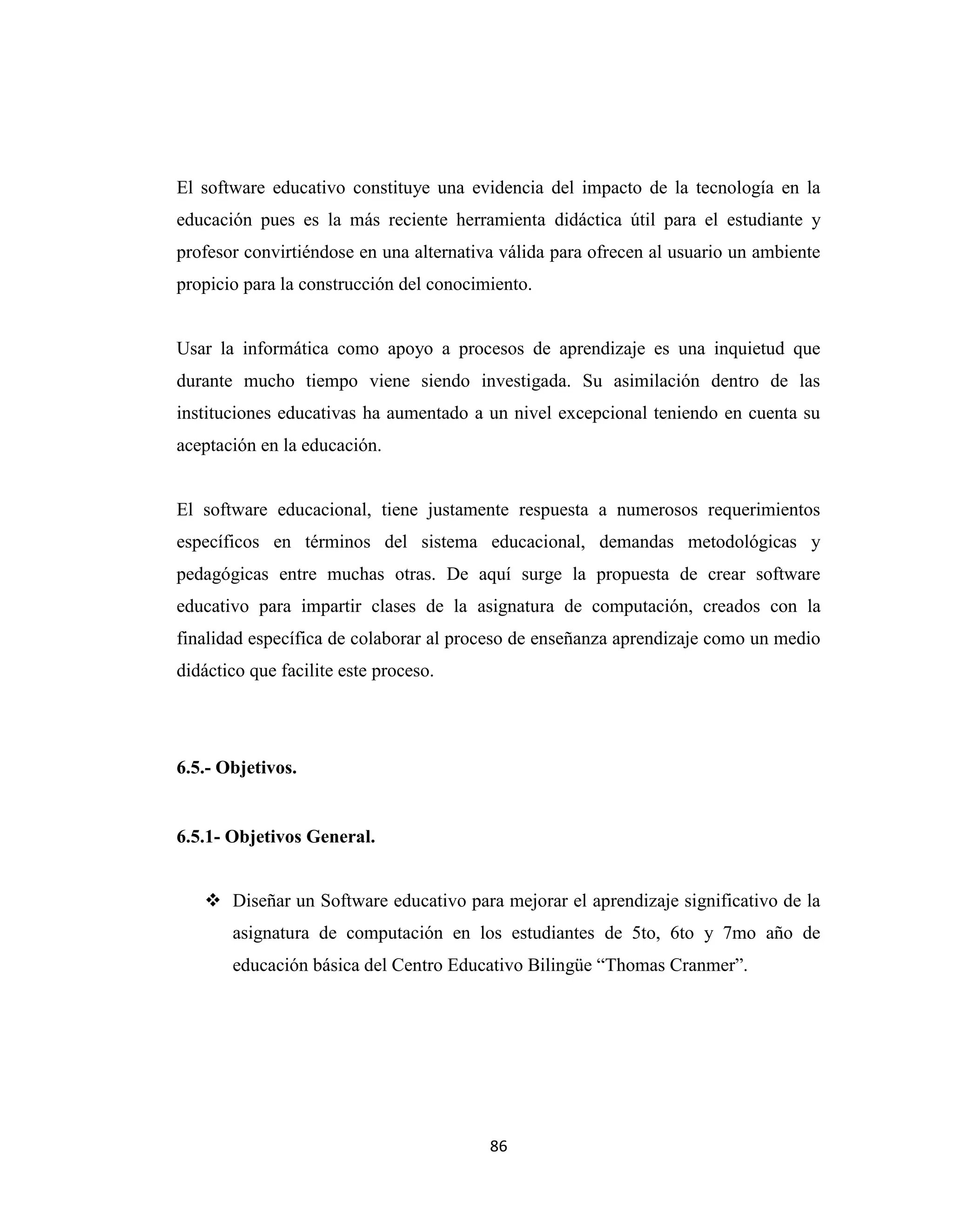 El software educativo constituye una evidencia del impacto de la tecnología en la
educación pues es la más reciente herramienta didáctica útil para el estudiante y
profesor convirtiéndose en una alternativa válida para ofrecen al usuario un ambiente
propicio para la construcción del conocimiento.


Usar la informática como apoyo a procesos de aprendizaje es una inquietud que
durante mucho tiempo viene siendo investigada. Su asimilación dentro de las
instituciones educativas ha aumentado a un nivel excepcional teniendo en cuenta su
aceptación en la educación.


El software educacional, tiene justamente respuesta a numerosos requerimientos
específicos en términos del sistema educacional, demandas metodológicas y
pedagógicas entre muchas otras. De aquí surge la propuesta de crear software
educativo para impartir clases de la asignatura de computación, creados con la
finalidad específica de colaborar al proceso de enseñanza aprendizaje como un medio
didáctico que facilite este proceso.




6.5.- Objetivos.


6.5.1- Objetivos General.


    Diseñar un Software educativo para mejorar el aprendizaje significativo de la
       asignatura de computación en los estudiantes de 5to, 6to y 7mo año de
       educación básica del Centro Educativo Bilingüe “Thomas Cranmer”.




                                         86
 