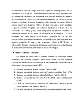 de combustible produce energía mediante un proceso electroquímico y no por
combustión, con lo que las únicas emisiones distintas de aire y agua serán las
procedentes del tratamiento del combustible. Las centrales energéticas de celdas
de combustible que operan con combustibles procedentes del petróleo o carbón
producirán emisiones de dióxido de azufre y óxido nitroso de menos de 0,045 y 90
gramos respectivamente por un millón de Btu. Las emisiones de azufre son bajas
porque las centrales energéticas de celdas de combustible no toleran bien los
compuestos de azufre; y así, estos compuestos se separan mediante un
subsistema especial en la planta de tratamiento de combustible. Las otras
emisiones son bajas debido a la limpieza inherente de los procesos
electroquímicos. Una central de celdas de combustible opera silenciosamente y no
requiere aportación de agua a una temperatura inferior a 35 ºC para su
refrigeración. Debido a estas características se puede instalar una central de celda
de combustible en la misma zona urbana a la que alimenta [19].
1.4 Tipos de celdas de combustible
Las celdas de combustible se pueden clasificar de diferentes formas:
temperatura de operación, eficiencia, aplicaciones y costo. En este trabajo de
investigación las clasificaremos de acuerdo al tipo de electrolito utilizado la cual se
catalogan en seis grupos principales [20].
1. Celda de combustible alcalina (Alkaline Fuel Cell, AFC)
2. Celda de combustible de ácido fosfórico (Phosphoric Acid Fuel Cell, PAFC)
3. Celda de combustible de óxido sólido (Solid Oxide Fuel Cell, SOFC)
4. Celda de combustible de carbonatos fundidos (Molten Carbonate Fuel Cell,
MCFC)
5. Celda de combustible de membrana de intercambio protónico (Proton
Exchange Membrane Fuel Cell, PEMFC)
6. Celda de combustible de metanol directo (Direct Methanol Fuel Cell, DMFC)
 