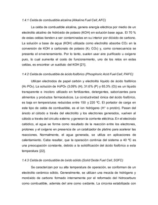 1.4.1 Celda de combustible alcalina (Alkaline Fuel Cell, AFC)
La celda de combustible alcalina, genera energía eléctrica por medio de un
electrolito alcalino de hidróxido de potasio (KOH) en solución base agua. El 70 %
de estas celdas tienden a ser contaminadas en su interior por dióxido de carbono.
La solución a base de agua (KOH) utilizada como electrolito absorbe CO2 en la
conversión de KOH a carbonato de potasio (K2 CO3) y, como consecuencia se
presenta el envenenamiento. Por lo tanto, suelen usar aire purificado u oxígeno
puro, lo cual aumenta el costo de funcionamiento, uno de los retos en estas
celdas, es encontrar un sustituto del KOH [21].
1.4.2 Celda de combustible de ácido fosfórico (Phosphoric Acid Fuel Cell, PAFC)
Utilizan electrodos de papel carbón y electrolito líquido de ácido fosfórico
(H3 PO4). La solución de H3PO4 (3.09% (H), 31.6% (P) y 65.3% (O)) es un líquido
transparente e incoloro utilizado en fertilizantes, detergentes, saborizantes para
alimentos y productos farmacéuticos. La conductividad iónica del ácido fosfórico,
es baja en temperaturas reducidas entre 150 y 220 ºC. El portador de carga en
este tipo de celda de combustible, es el ion hidrógeno (H+ o protón). Pasan del
ánodo al cátodo a través del electrolito y los electrones generados, vuelven al
cátodo a través del circuito externo y generan la corriente eléctrica. En el electrodo
catódico, el agua se forma como resultado de la reacción entre los electrones,
protones y el oxígeno en presencia de un catalizador de platino para acelerar las
reacciones. Normalmente, el agua generada, se utiliza en aplicaciones de
calentamiento. Cabe resaltar, que la operación continúa del sistema a 40 ºC es
una preocupación constante, debido a la solidificación del ácido fosfórico a esta
temperatura [22].
1.4.3 Celda de combustible de óxido sólido (Solid Oxide Fuel Cell, SOFC)
Se caracterizan por su alta temperatura de operación, se conforman de un
electrolito cerámico sólido. Generalmente, se utilizan una mezcla de hidrógeno y
monóxido de carbono formado internamente por el reformado del hidrocarburo
como combustible, además del aire como oxidante. La circonia estabilizada con
 