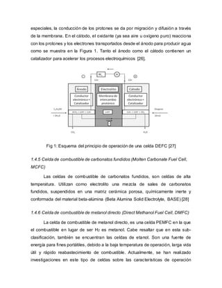 especiales, la conducción de los protones se da por migración y difusión a través
de la membrana. En el cátodo, el oxidante (ya sea aire u oxígeno puro) reacciona
con los protones y los electrones transportados desde el ánodo para producir agua
como se muestra en la Figura 1. Tanto el ánodo como el cátodo contienen un
catalizador para acelerar los procesos electroquímicos [26].
Fig 1: Esquema del principio de operación de una celda DEFC [27]
1.4.5 Celda de combustible de carbonatos fundidos (Molten Carbonate Fuel Cell,
MCFC)
Las celdas de combustible de carbonatos fundidos, son celdas de alta
temperatura. Utilizan como electrolito una mezcla de sales de carbonatos
fundidos, suspendidos en una matriz cerámica porosa, químicamente inerte y
conformada del material beta-alúmina (Beta Alumina Solid Electrolyte, BASE) [28]
1.4.6 Celda de combustible de metanol directo (Direct Methanol Fuel Cell, DMFC)
La celda de combustible de metanol directo, es una celda PEMFC en la que
el combustible en lugar de ser H2 es metanol. Cabe resaltar que en esta sub-
clasificación, también se encuentran las celdas de etanol. Son una fuente de
energía para fines portátiles, debido a la baja temperatura de operación, larga vida
útil y rápido reabastecimiento de combustible. Actualmente, se han realizado
investigaciones en este tipo de celdas sobre las características de operación
 