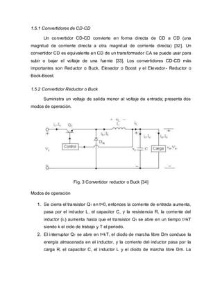 1.5.1 Convertidores de CD-CD
Un convertidor CD-CD convierte en forma directa de CD a CD (una
magnitud de corriente directa a otra magnitud de corriente directa) [32]. Un
convertidor CD es equivalente en CD de un transformador CA se puede usar para
subir o bajar el voltaje de una fuente [33]. Los convertidores CD-CD más
importantes son Reductor o Buck, Elevador o Boost y el Elevador- Reductor o
Bock-Boost.
1.5.2 Convertidor Reductor o Buck
Suministra un voltaje de salida menor al voltaje de entrada; presenta dos
modos de operación.
Fig. 3 Convertidor reductor o Buck [34]
Modos de operación
1. Se cierra el transistor Q1 en t=0, entonces la corriente de entrada aumenta,
pasa por el inductor L, el capacitor C, y la resistencia R, la corriente del
inductor (iL) aumenta hasta que el transistor Q1 se abre en un tiempo t=kT
siendo k el ciclo de trabajo y T el periodo.
2. El interruptor Q1 se abre en t=kT, el diodo de marcha libre Dm conduce la
energía almacenada en el inductor, y la corriente del inductor pasa por la
carga R, el capacitor C, el inductor L y el diodo de marcha libre Dm. La
 