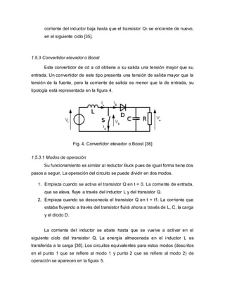 corriente del inductor baja hasta que el transistor Q1 se enciende de nuevo,
en el siguiente ciclo [35].
1.5.3 Convertidor elevador o Boost
Este convertidor de cd a cd obtiene a su salida una tensión mayor que su
entrada. Un convertidor de este tipo presenta una tensión de salida mayor que la
tensión de la fuente, pero la corriente de salida es menor que la de entrada, su
tipología está representada en la figura 4.
Fig. 4. Convertidor elevador o Boost [36]
1.5.3.1 Modos de operación
Su funcionamiento es similar al reductor Buck pues de igual forma tiene dos
pasos a seguir, La operación del circuito se puede dividir en dos modos.
1. Empieza cuando se activa el transistor Q en t = 0. La corriente de entrada,
que se eleva, fluye a través del inductor L y del transistor Q.
2. Empieza cuando se desconecta el transistor Q en t = t1. La corriente que
estaba fluyendo a través del transistor fluirá ahora a través de L, C, la carga
y el diodo D.
La corriente del inductor se abate hasta que se vuelve a activar en el
siguiente ciclo del transistor Q. La energía almacenada en el inductor L es
transferida a la carga [36]. Los circuitos equivalentes para estos modos (descritos
en el punto 1 que se refiere al modo 1 y punto 2 que se refiere al modo 2) de
operación se aparecen en la figura 5.
 