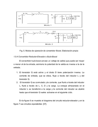 Fig. 5. Modos de operación de convertidor Boost. Elaboración propia
1.5.4 Convertidor Reductor-Elevador o Buck-Boost
El convertidor buck-boost provee un voltaje de salida que puede ser mayor
o menor al de la entrada, asimismo la polaridad de la salida es inversa a la de la
entrada.
1. El transistor Q está activo y el diodo D tiene polarización inversa. La
corriente de entrada, que se eleva, fluye a través del inductor L y del
transistor Q.
2. El transistor Q es conmutado y la corriente, que fluirá a través del inductor
L, fluirá a través de L, C, D y la carga. La energía almacenada en el
inductor L se transferirá a la carga y la corriente del inductor se abatirá
hasta que el transistor Q vuelva activarse en el siguiente ciclo.
En la figura 6 se muestra el diagrama del circuito reductor-elevador y en la
figura 7 sus circuitos equivalentes [37].
 