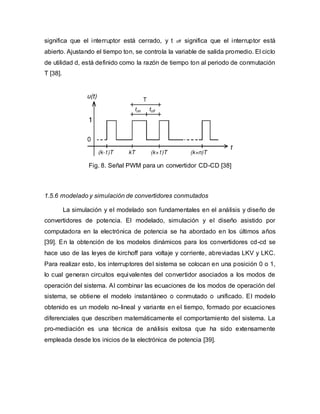 significa que el interruptor está cerrado, y t off significa que el interruptor está
abierto. Ajustando el tiempo ton, se controla la variable de salida promedio. El ciclo
de utilidad d, está definido como la razón de tiempo ton al periodo de conmutación
T [38].
Fig. 8. Señal PWM para un convertidor CD-CD [38]
1.5.6 modelado y simulación de convertidores conmutados
La simulación y el modelado son fundamentales en el análisis y diseño de
convertidores de potencia. El modelado, simulación y el diseño asistido por
computadora en la electrónica de potencia se ha abordado en los últimos años
[39]. En la obtención de los modelos dinámicos para los convertidores cd-cd se
hace uso de las leyes de kirchoff para voltaje y corriente, abreviadas LKV y LKC.
Para realizar esto, los interruptores del sistema se colocan en una posición 0 o 1,
lo cual generan circuitos equivalentes del convertidor asociados a los modos de
operación del sistema. Al combinar las ecuaciones de los modos de operación del
sistema, se obtiene el modelo instantáneo o conmutado o unificado. El modelo
obtenido es un modelo no-lineal y variante en el tiempo, formado por ecuaciones
diferenciales que describen matemáticamente el comportamiento del sistema. La
pro-mediación es una técnica de análisis exitosa que ha sido extensamente
empleada desde los inicios de la electrónica de potencia [39].
 