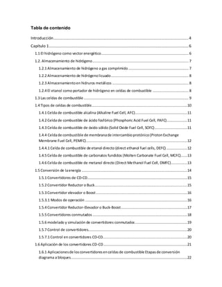 Tabla de contenido
Introducción............................................................................................................................4
Capítulo 1................................................................................................................................6
1.1 El hidrógeno como vector energético................................................................................ 6
1.2. Almacenamiento de hidrógeno........................................................................................ 7
1.2.1 Almacenamiento de hidrógeno a gas comprimido ....................................................... 7
1.2.2 Almacenamiento de hidrógenolicuado....................................................................... 8
1.2.3 Almacenamientoen hidruros metálicos ...................................................................... 8
1.2.4 El etanol como portador de hidrógeno en celdas de combustible ................................. 8
1.3 Las celdas de combustible ................................................................................................ 9
1.4 Tipos de celdas de combustible........................................................................................10
1.4.1 Celda de combustible alcalina (Alkaline Fuel Cell, AFC)................................................11
1.4.2 Celda de combustible de ácido fosfórico (Phosphoric Acid Fuel Cell, PAFC)...................11
1.4.3 Celda de combustible de óxido sólido (Solid Oxide Fuel Cell, SOFC)..............................11
1.4.4 Celdade combustible de membranade intercambioprotónico(ProtonExchange
Membrane Fuel Cell, PEMFC).............................................................................................12
1.4.4.1 Celda de combustible de etanol directo (direct ethanol fuel cells, DEFC) ...................12
1.4.5 Celda de combustible de carbonatos fundidos (Molten Carbonate Fuel Cell, MCFC)......13
1.4.6 Celda de combustible de metanol directo (Direct Methanol Fuel Cell, DMFC)...............13
1.5 Conversión de laenergía .................................................................................................14
1.5.1 Convertidores de CD-CD............................................................................................15
1.5.2 Convertidor Reductor o Buck.....................................................................................15
1.5.3 Convertidor elevador o Boost....................................................................................16
1.5.3.1 Modos de operación ..............................................................................................16
1.5.4 Convertidor Reductor-Elevador o Buck-Boost.............................................................17
1.5.5 Convertidores conmutados .......................................................................................18
1.5.6 modelado y simulación de convertidores conmutados................................................19
1.5.7 Control de convertidores...........................................................................................20
1.5.7.1 Control en convertidores CD-CD..............................................................................20
1.6 Aplicación de los convertidores CD-CD.............................................................................21
1.6.1 Aplicacionesde losconvertidoresenceldasde combustible Etapasde conversión
diagrama a bloques...........................................................................................................22
 