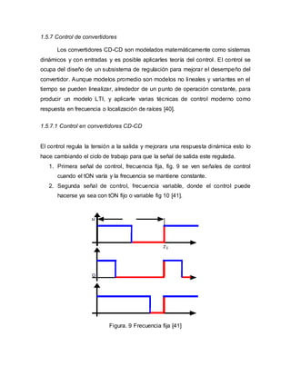 1.5.7 Control de convertidores
Los convertidores CD-CD son modelados matemáticamente como sistemas
dinámicos y con entradas y es posible aplicarles teoría del control. El control se
ocupa del diseño de un subsistema de regulación para mejorar el desempeño del
convertidor. Aunque modelos promedio son modelos no lineales y variantes en el
tiempo se pueden linealizar, alrededor de un punto de operación constante, para
producir un modelo LTI, y aplicarle varias técnicas de control moderno como
respuesta en frecuencia o localización de raíces [40].
1.5.7.1 Control en convertidores CD-CD
El control regula la tensión a la salida y mejorara una respuesta dinámica esto lo
hace cambiando el ciclo de trabajo para que la señal de salida este regulada.
1. Primera señal de control, frecuencia fija, fig. 9 se ven señales de control
cuando el tON varía y la frecuencia se mantiene constante.
2. Segunda señal de control, frecuencia variable, donde el control puede
hacerse ya sea con tON fijo o variable fig 10 [41].
Figura. 9 Frecuencia fija [41]
 