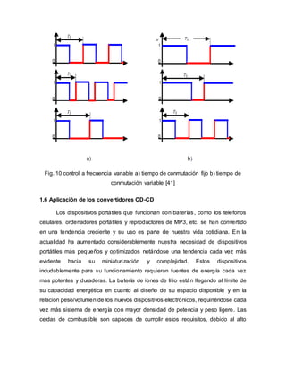 Fig. 10 control a frecuencia variable a) tiempo de conmutación fijo b) tiempo de
conmutación variable [41]
1.6 Aplicación de los convertidores CD-CD
Los dispositivos portátiles que funcionan con baterías, como los teléfonos
celulares, ordenadores portátiles y reproductores de MP3, etc. se han convertido
en una tendencia creciente y su uso es parte de nuestra vida cotidiana. En la
actualidad ha aumentado considerablemente nuestra necesidad de dispositivos
portátiles más pequeños y optimizados notándose una tendencia cada vez más
evidente hacia su miniaturización y complejidad. Estos dispositivos
indudablemente para su funcionamiento requieran fuentes de energía cada vez
más potentes y duraderas. La batería de iones de litio están llegando al límite de
su capacidad energética en cuanto al diseño de su espacio disponible y en la
relación peso/volumen de los nuevos dispositivos electrónicos, requiriéndose cada
vez más sistema de energía con mayor densidad de potencia y peso ligero. Las
celdas de combustible son capaces de cumplir estos requisitos, debido al alto
 