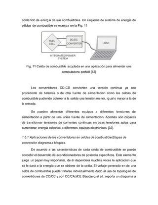 contenido de energía de sus combustibles. Un esquema de sistema de energía de
células de combustible se muestra en la Fig. 11
Fig. 11 Celda de combustible acoplada en una aplicación para alimentar una
computadora portátil [42]
Los convertidores CD-CD convierten una tensión continua ya sea
procedente de baterías o de otra fuente de alimentación como las celdas de
combustible pudiendo obtener a la salida una tensión menor, igual o mayor a la de
la entrada.
Se pueden alimentar diferentes equipos a diferentes tensiones de
alimentación a partir de una única fuente de alimentación. Además son capaces
de transformar tensiones de corrientes continuas en otras tensiones aptas para
suministrar energía eléctrica a diferentes equipos electrónicos [32].
1.6.1 Aplicaciones de los convertidores en celdas de combustible Etapas de
conversión diagrama a bloques.
De acuerdo a las características de cada celda de combustible se puede
concebir el desarrollo de acondicionadores de potencia específicos. Este elemento
juega un papel muy importante, de él dependerá muchas veces la aplicación que
se le dará a la energía que se obtiene de la celda. El voltaje generado en de una
celda de combustible puede tratarse individualmente dado al uso de topologías de
convertidores de CC/CC y con CC/CA [43]. Blaabjerg et al., reporta un diagrama a
 