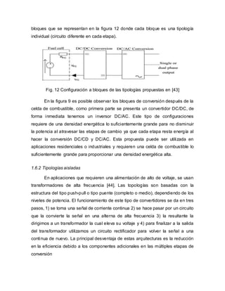 bloques que se representan en la figura 12 donde cada bloque es una tipología
individual (circuito diferente en cada etapa).
Fig. 12 Configuración a bloques de las tipologías propuestas en [43]
En la figura 9 es posible observar los bloques de conversión después de la
celda de combustible, como primera parte se presenta un convertidor DC/DC, de
forma inmediata tenemos un inversor DC/AC. Este tipo de configuraciones
requiere de una densidad energética lo suficientemente grande para no disminuir
la potencia al atravesar las etapas de cambio ya que cada etapa resta energía al
hacer la conversión DC/CD y DC/AC. Esta propuesta puede ser utilizada en
aplicaciones residenciales o industriales y requieren una celda de combustible lo
suficientemente grande para proporcionar una densidad energética alta.
1.6.2 Tipologías aisladas
En aplicaciones que requieren una alimentación de alto de voltaje, se usan
transformadores de alta frecuencia [44]. Las topologías son basadas con la
estructura del tipo push-pull o tipo puente (completo o medio), dependiendo de los
niveles de potencia. El funcionamiento de este tipo de convertidores se da en tres
pasos, 1) se toma una señal de corriente continua 2) se hace pasar por un circuito
que la convierte la señal en una alterna de alta frecuencia 3) la resultante la
dirigimos a un transformador la cual eleva su voltaje y 4) para finalizar a la salida
del transformador utilizamos un circuito rectificador para volver la señal a una
continua de nuevo. La principal desventaja de estas arquitecturas es la reducción
en la eficiencia debido a los componentes adicionales en las múltiples etapas de
conversión
 
