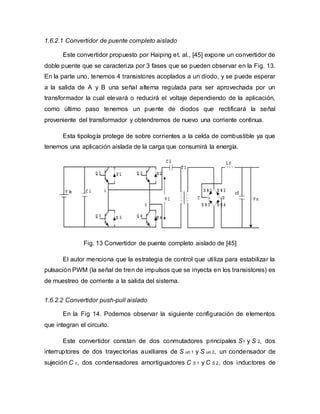 1.6.2.1 Convertidor de puente completo aislado
Este convertidor propuesto por Haiping et. al., [45] expone un convertidor de
doble puente que se caracteriza por 3 fases que se pueden observar en la Fig. 13.
En la parte uno, tenemos 4 transistores acoplados a un diodo, y se puede esperar
a la salida de A y B una señal alterna regulada para ser aprovechada por un
transformador la cual elevará o reducirá el voltaje dependiendo de la aplicación,
como último paso tenemos un puente de diodos que rectificará la señal
proveniente del transformador y obtendremos de nuevo una corriente continua.
Esta tipología protege de sobre corrientes a la celda de combustible ya que
tenemos una aplicación aislada de la carga que consumirá la energía.
Fig. 13 Convertidor de puente completo aislado de [45]
El autor menciona que la estrategia de control que utiliza para estabilizar la
pulsación PWM (la señal de tren de impulsos que se inyecta en los transistores) es
de muestreo de corriente a la salida del sistema.
1.6.2.2 Convertidor push-pull aislado
En la Fig 14. Podemos observar la siguiente configuración de elementos
que integran el circuito.
Este convertidor constan de dos conmutadores principales S1 y S 2, dos
interruptores de dos trayectorias auxiliares de S un 1 y S un 2, un condensador de
sujeción C c, dos condensadores amortiguadores C S 1 y C S 2, dos inductores de
 