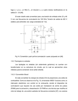 fuga L K 1 y LK 2, un filtro C o, el inductor L en y cuatro diodos rectificadores en la
salida D1 - D4 [46].
El autor diseño este convertidor para una tensión de entrada entre 23 y 48
V con una frecuencia de conmutación de 100 KHz; Tensión de salida de 400 V
estático para alimentar una carga conectada de 1 kw.
Fig 14. Convertidor push pull de conmutación suave propuesto en [46]
1.6.3 Tipologías no aisladas
Las tipologías no aisladas (sin aislamiento galvánico) no cuentan con
transformador en su estructura de circuito, por lo cual se aprovechan otros
métodos para la conversión de la señal entrante.
1.6.3.1 Convertidor Boost
En este convertidor la energía de entrada (Vin) la proporciona una celda de
combustible. Como se observa en la Fig. 15, el transistor MOS1 funciona como un
interruptor electrónico con control en la compuerta, siendo el dispositivo de
conmutación que requiere de una señal por modulación de ancho de pulsos
(PWM) para la activación y desactivación. El PWM es una técnica que modifica el
ciclo de trabajo de una señal cuadrada de frecuencia constante [47]. Los autores
 
