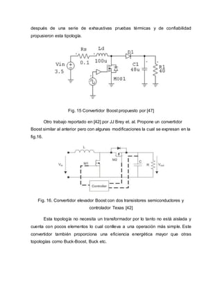 después de una serie de exhaustivas pruebas térmicas y de confiabilidad
propusieron esta tipología.
Fig. 15 Convertidor Boost propuesto por [47]
Otro trabajo reportado en [42] por JJ Brey et. al. Propone un convertidor
Boost similar al anterior pero con algunas modificaciones la cual se expresan en la
fig.16.
Fig. 16. Convertidor elevador Boost con dos transistores semiconductores y
controlador Texas [42]
Esta topología no necesita un transformador por lo tanto no está aislada y
cuenta con pocos elementos lo cual conlleva a una operación más simple. Este
convertidor también proporciona una eficiencia energética mayor que otras
topologías como Buck-Boost, Buck etc.
 