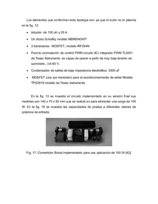Los elementos que conforman esta tipología son ya que el autor no lo plasma
en la fig. 12:
 Inductor de 100 uH y 20 A
 Un diodo Schottky modelo MBR6045WT
 2 transistores MOSFET, modelo IRFZ44N
 Para la conmutación de control PWM circuito (IC) integrado PWM TL5001
de Texas Instruments es capaz de operar a partir de muy baja tensión de
suministro, 3.6-40 V.
 Condensador de salida de baja impedancia electrolítica 3300 uF
 MOSFET (uno por transistor) para el acondicionamiento de señal Modelo
TPS2816 modelo de Texas Instruments
En la fig. 13 se muestra el circuito implementado en su versión final sus
medidas son 140 x 70 x 50 mm que se realizó en para alimentar una carga de 100
W. En la fig. 18 se muestra las capacidades de prueba a diferentes valores de
potencia de entrada.
Fig. 17. Convertidor Boost implementado para una aplicación de 100 W [42].
 