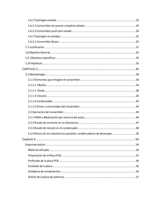1.6.2 Tipologías aisladas ....................................................................................................23
1.6.2.1 Convertidor de puente completo aislado.................................................................24
1.6.2.2 Convertidor push-pull aislado.................................................................................24
1.6.3 Tipologías no aisladas................................................................................................25
1.6.3.1 Convertidor Boost..................................................................................................25
1.7 Justificación....................................................................................................................31
1.8 Objetivo General.............................................................................................................32
1.9. Objetivos específicos......................................................................................................32
1.10 Hipótesis.......................................................................................................................33
CAPITULO 2...........................................................................................................................34
2.1 Metodología...................................................................................................................34
2.1.1 Elementos que integran el convertidor.......................................................................34
2.1.1.1 Mosfet..................................................................................................................34
2.1.1.2 Diodo ...................................................................................................................38
2.1.1.3 Inductor ................................................................................................................42
2.1.1.4 Condensador.........................................................................................................42
2.1.1.5 Driver o controlador del convertidor.......................................................................43
2.2 Operación del convertidor............................................................................................44
2.2.1 PWM o Modulación por anchura del pulso.................................................................44
2.2.2 Rizado de corriente en la inductancia.........................................................................47
2.2.3 Rizado de tensiónen el condensador.........................................................................48
2.2.4 Efecto de lasinductancias parásitas: condensadores de desacoplo..............................50
Capítulo 3..............................................................................................................................54
Experimentación ..................................................................................................................54
Material utilizado..............................................................................................................54
Preparación de la Placa PCB...............................................................................................55
Perforado de la placa PCB..................................................................................................56
Estañado de la placa..........................................................................................................56
Soldadura de componentes...............................................................................................56
Diseño de la placa de potencia...........................................................................................57
 