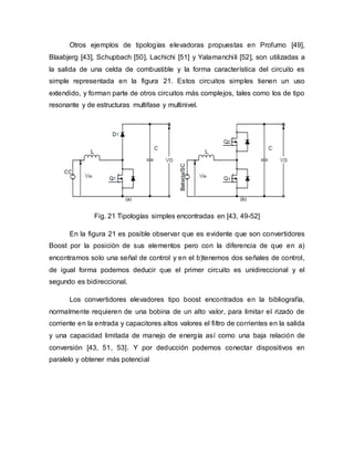 Otros ejemplos de tipologías elevadoras propuestas en Profumo [49],
Blaabjerg [43], Schupbach [50], Lachichi [51] y Yalamanchili [52], son utilizadas a
la salida de una celda de combustible y la forma característica del circuito es
simple representada en la figura 21. Estos circuitos simples tienen un uso
extendido, y forman parte de otros circuitos más complejos, tales como los de tipo
resonante y de estructuras multifase y multinivel.
Fig. 21 Tipologías simples encontradas en [43, 49-52]
En la figura 21 es posible observar que es evidente que son convertidores
Boost por la posición de sus elementos pero con la diferencia de que en a)
encontramos solo una señal de control y en el b)tenemos dos señales de control,
de igual forma podemos deducir que el primer circuito es unidireccional y el
segundo es bidireccional.
Los convertidores elevadores tipo boost encontrados en la bibliografía,
normalmente requieren de una bobina de un alto valor, para limitar el rizado de
corriente en la entrada y capacitores altos valores el filtro de corrientes en la salida
y una capacidad limitada de manejo de energía así como una baja relación de
conversión [43, 51, 53]. Y por deducción podemos conectar dispositivos en
paralelo y obtener más potencial
 