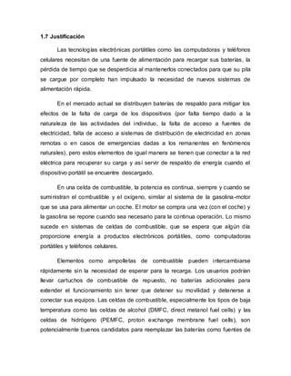 1.7 Justificación
Las tecnologías electrónicas portátiles como las computadoras y teléfonos
celulares necesitan de una fuente de alimentación para recargar sus baterías, la
pérdida de tiempo que se desperdicia al mantenerlos conectados para que su pila
se cargue por completo han impulsado la necesidad de nuevos sistemas de
alimentación rápida.
En el mercado actual se distribuyen baterías de respaldo para mitigar los
efectos de la falta de carga de los dispositivos (por falta tiempo dado a la
naturaleza de las actividades del individuo, la falta de acceso a fuentes de
electricidad, falta de acceso a sistemas de distribución de electricidad en zonas
remotas o en casos de emergencias dadas a los remanentes en fenómenos
naturales), pero estos elementos de igual manera se tienen que conectar a la red
eléctrica para recuperar su carga y así servir de respaldo de energía cuando el
dispositivo portátil se encuentre descargado.
En una celda de combustible, la potencia es continua, siempre y cuando se
suministran el combustible y el oxígeno, similar al sistema de la gasolina-motor
que se usa para alimentar un coche. El motor se compra una vez (con el coche) y
la gasolina se repone cuando sea necesario para la continua operación. Lo mismo
sucede en sistemas de celdas de combustible, que se espera que algún día
proporcione energía a productos electrónicos portátiles, como computadoras
portátiles y teléfonos celulares.
Elementos como ampolletas de combustible pueden intercambiarse
rápidamente sin la necesidad de esperar para la recarga. Los usuarios podrían
llevar cartuchos de combustible de repuesto, no baterías adicionales para
extender el funcionamiento sin tener que detener su movilidad y detenerse a
conectar sus equipos. Las celdas de combustible, especialmente los tipos de baja
temperatura como las celdas de alcohol (DMFC, direct metanol fuel cells) y las
celdas de hidrógeno (PEMFC, proton exchange membrane fuel cells), son
potencialmente buenos candidatos para reemplazar las baterías como fuentes de
 