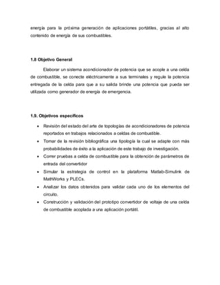 energía para la próxima generación de aplicaciones portátiles, gracias al alto
contenido de energía de sus combustibles.
1.8 Objetivo General
Elaborar un sistema acondicionador de potencia que se acople a una celda
de combustible, se conecte eléctricamente a sus terminales y regule la potencia
entregada de la celda para que a su salida brinde una potencia que pueda ser
utilizada como generador de energía de emergencia.
1.9. Objetivos específicos
 Revisión del estado del arte de topologías de acondicionadores de potencia
reportados en trabajos relacionados a celdas de combustible.
 Tomar de la revisión bibliográfica una tipología la cual se adapte con más
probabilidades de éxito a la aplicación de este trabajo de investigación.
 Correr pruebas a celda de combustible para la obtención de parámetros de
entrada del convertidor
 Simular la estrategia de control en la plataforma Matlab-Simulink de
MathWorks y PLECs.
 Analizar los datos obtenidos para validar cada uno de los elementos del
circuito.
 Construcción y validación del prototipo convertidor de voltaje de una celda
de combustible acoplada a una aplicación portátil.
 