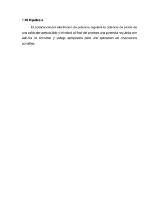 1.10 Hipótesis
El acondicionador electrónico de potencia regulará la potencia de salida de
una celda de combustible y brindará al final del proceso una potencia regulada con
valores de corriente y voltaje apropiados para una aplicación en dispositivos
portátiles.
 