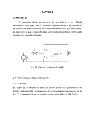CAPITULO 2
2.1 Metodología
El convertidor Boost se compone de, una bobina L, Un Mosfet
representado en la figura como S1 y un diodo representado en la figura como S2
se observa que estos elementos están esquematizados como dos interruptores.
La posición en la que se encuentra cada uno de estos elementos convierte a este
arreglo en un convertidor elevador.
Fig. 22. Vista del convertidor Boos [47]
2.1.1 Elementos que integran el convertidor
2.1.1.1 Mosfet
El Mosfet es un transistor de efecto de campo, el cual está controlado por la
tensión en el encendido y en el apagado. En el mercado podemos encontrar los de
tipo P y N, generalmente en los convertidores se utilizan el tipo N [54], Fig. 23.
 