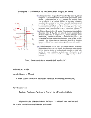 En la figura 27 presentamos las características de apagado de Mosfet.
Fig. 27 Características de apagado del Mosfet. [57]
Perdidas del Mosfet
Las pérdidas en el Mosfet:
P en el Mosfet = Perdidas Estáticas + Perdidas Dinámicas (Conmutación)
Perdidas estáticas
Perdidas Estáticas = Perdidas de Conducción + Perdidas de Corte
Las pérdidas por conducción están formadas por instantáneas y valor medio
por lo tanto obtenemos las siguientes ecuaciones.
 