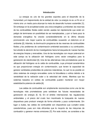 Introducción
La energía es uno de los grandes soportes para el desarrollo de la
humanidad y el mejoramiento de la calidad de vida. La energía no es un fin en sí
mismo sino un medio para alcanzar la meta de desarrollo humano sostenible [1].
Sin embargo en la actualidad existe una crisis energética y ambiental, las reservas
de los combustibles fósiles están siendo usadas tan rápidamente que están en
peligro de terminarse sin posibilidad de ser reemplazadas, y por si fuera poco la
demanda energética ha crecido considerablemente en la última década
promoviendo una mayor quema de combustibles causando un deterioro en el
ambiente [2]. Además, la disminución progresiva de las reservas de combustibles
fósiles y los problemas de contaminación ambiental asociados a su combustión,
han atraído la atención de los investigadores hacia la búsqueda de nuevas fuentes
de energías limpias y renovables. Una de las tecnologías con mayor potencial en
este campo es la utilización del hidrógeno como vector energético para la
generación de electricidad [3]. Una de las alternativas más prometedoras para la
utilización del hidrógeno es la celda de combustible, cuya principal característica
es que proporcionan energía sin contaminación, que tienen la capacidad de
generar cantidades predecibles de potencia instantánea, la cual no es posible en
otros sistemas de energía renovables como la fotovoltaica o eólica debido a la
variabilidad de la radiación solar o la velocidad del viento. Mientras que los
sistemas basados en celdas de combustible pueden mantener con mayor
estabilidad la potencia de salida [4].
Las celdas de combustible son ampliamente reconocidas como una de las
tecnologías más prometedoras para satisfacer las futuras necesidades de
generación de energía [5, 6]. En el ámbito internacional, las regulaciones
ambientales y el precio del crudo han incentivado la búsqueda de nuevos
dispositivos para producir energía de forma eficiente y poco contaminante. Sin
lugar a dudas, las celdas de combustible son dispositivos que cumplen estas
características, pues son más eficientes que la mayoría de las máquinas de
combustión y generan menos emisiones [7]. Por este motivo, se considera a las
 