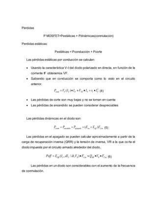 Pérdidas
P MOSFET=Pestáticas + Pdinámicas(conmutación)
Perdidas estáticas:
Pestáticas = Pconducción + Pcorte
Las pérdidas estáticas por conducción se calculan:
 Usando la característica V-I del diodo polarizado en directa, en función de la
corriente IF obtenemos VF.
 Sabiendo que en conducción se comporta como lo visto en el circuito
anterior.
2
( )cond F F F TO F T FP V I I V I r I      (4)
 Las pérdidas de corte son muy bajas y no se toman en cuenta
 Las pérdidas de encendido se pueden considerar despreciables
Las pérdidas dinámicas en el diodo son:
( )conm encedido apagado on off ConP P P E E F    (5)
Las pérdidas en el apagado se pueden calcular aproximadamente a partir de la
carga de recuperación inversa (QRR) y la tensión de inversa, VR a la que corta el
diodo impuesta por el circuito armado alrededor del diodo.
( , / , )Off F F R Con RR R ConPoff E I dI dt V F Q V F     (6)
Las pérdidas en un diodo son considerables con el aumento de la frecuencia
de conmutación.
 