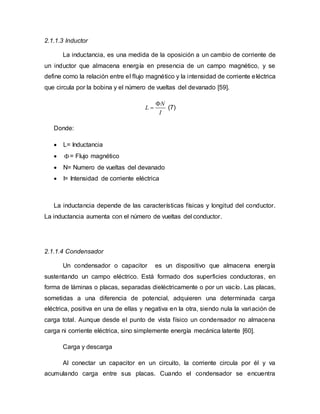 2.1.1.3 Inductor
La inductancia, es una medida de la oposición a un cambio de corriente de
un inductor que almacena energía en presencia de un campo magnético, y se
define como la relación entre el flujo magnético y la intensidad de corriente eléctrica
que circula por la bobina y el número de vueltas del devanado [59].
N
L
I

 (7)
Donde:
 L= Inductancia
 = Flujo magnético
 N= Numero de vueltas del devanado
 I= Intensidad de corriente eléctrica
La inductancia depende de las características físicas y longitud del conductor.
La inductancia aumenta con el número de vueltas del conductor.
2.1.1.4 Condensador
Un condensador o capacitor es un dispositivo que almacena energía
sustentando un campo eléctrico. Está formado dos superficies conductoras, en
forma de láminas o placas, separadas dieléctricamente o por un vacío. Las placas,
sometidas a una diferencia de potencial, adquieren una determinada carga
eléctrica, positiva en una de ellas y negativa en la otra, siendo nula la variación de
carga total. Aunque desde el punto de vista físico un condensador no almacena
carga ni corriente eléctrica, sino simplemente energía mecánica latente [60].
Carga y descarga
Al conectar un capacitor en un circuito, la corriente circula por él y va
acumulando carga entre sus placas. Cuando el condensador se encuentra
 
